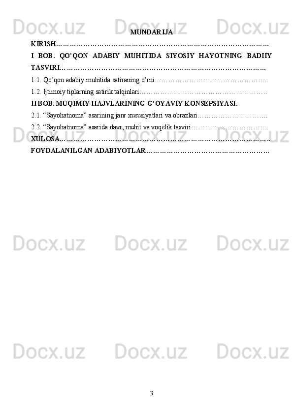 MUNDARIJA
KIRISH… ………………………………………………………………………………
I   BOB.   QO’QON   ADABIY   MUHITIDA   SIYOSIY   HAYOTNING   BADIIY
TASVIRI… ……………………………………………………………………………
1 .1. Qo’qon adabiy muhitida satiraning o’rni… ………………………………………..
1. 2. Ijtimoiy tiplarning satirik talqinlari… ……………………………………………..
II BOB. MUQIMIY HAJVLARINING G’OYAVIY KONSEPSIYASI.
2.1. “Sayohatnoma” asarining janr xususiyatlari va obrazlari……………………….…
2. 2. “Sayohatnoma” asarida davr, muhit va voqelik tasviri… ………………………….
XULOSA… ……………………………………………………………………………..
FOYDALANILGAN ADABIYOTLAR… ……………………………………………
3 