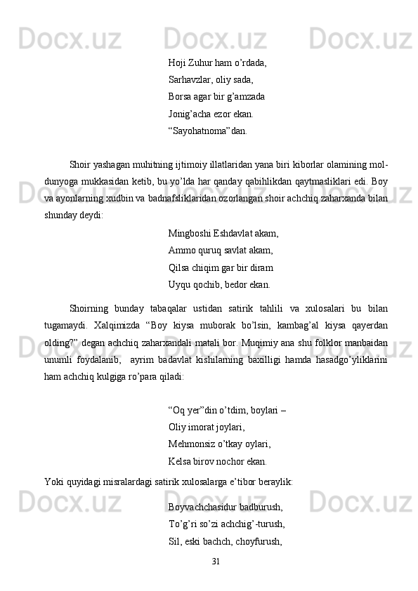 Hoji Zuhur ham o’rdada,
Sarhavzlar, oliy sada,
Borsa agar bir g’amzada
Jonig’acha ezor ekan.
    “Sayohatnoma”dan.
Shoir yashagan muhitning ijtimoiy illatlaridan yana biri kiborlar olamining mol-
dunyoga mukkasidan ketib, bu yo’lda har qanday qabihlikdan qaytmasliklari edi. Boy
va ayonlarning xudbin va badnafsliklaridan ozorlangan shoir achchiq zaharxanda bilan
shunday deydi:
Mingboshi Eshdavlat akam,
Ammo quruq savlat akam,
Qilsa chiqim gar bir diram
Uyqu qochib, bedor ekan.
Shoirning   bunday   tabaqalar   ustidan   satirik   tahlili   va   xulosalari   bu   bilan
tugamaydi.   Xalqimizda   “Boy   kiysa   muborak   bo’lsin,   kambag’al   kiysa   qayerdan
olding?” degan achchiq zaharxandali matali bor. Muqimiy ana shu folklor manbaidan
unumli   foydalanib,     ayrim   badavlat   kishilarning   baxilligi   hamda   hasadgo’yliklarini
ham achchiq kulgiga ro’para qiladi:
“Oq yer”din o’tdim, boylari –
Oliy imorat joylari,
Mehmonsiz o’tkay oylari,
Kelsa birov nochor ekan.
Yoki quyidagi misralardagi satirik xulosalarga e’tibor beraylik:
Boyvachchasidur badburush,
To’g’ri so’zi achchig’-turush,
Sil, eski bachch, choyfurush,
31 