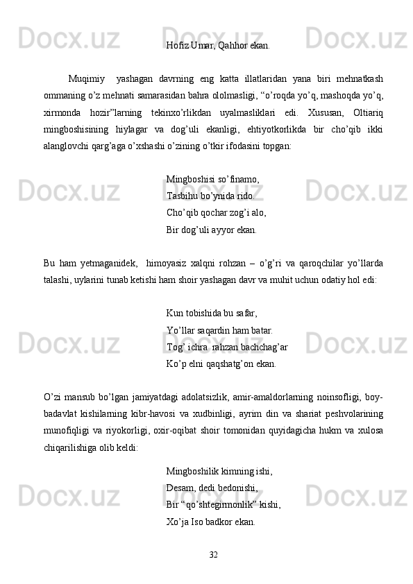 Hofiz Umar, Qahhor ekan.
Muqimiy     yashagan   davrning   eng   katta   illatlaridan   yana   biri   mehnatkash
ommaning o’z mehnati samarasidan bahra ololmasligi, “o’roqda yo’q, mashoqda yo’q,
xirmonda   hozir”larning   tekinxo’rlikdan   uyalmasliklari   edi.   Xususan,   Oltiariq
mingboshisining   hiylagar   va   dog’uli   ekanligi,   ehtiyotkorlikda   bir   cho’qib   ikki
alanglovchi qarg’aga o’xshashi o’zining o’tkir ifodasini topgan:
Mingboshisi so’finamo,
Tasbihu bo’ynida rido.
Cho’qib qochar zog’i alo,
Bir dog’uli ayyor ekan.
Bu   ham   yetmaganidek,     himoyasiz   xalqni   rohzan   –   o’g’ri   va   qaroqchilar   yo’llarda
talashi, uylarini tunab ketishi ham shoir yashagan davr va muhit uchun odatiy hol edi:
Kun tobishida bu safar,
Yo’llar saqardin ham batar.
Tog’ ichra  rahzan bachchag’ar
Ko’p elni qaqshatg’on ekan.
O’zi   mansub   bo’lgan   jamiyatdagi   adolatsizlik,   amir-amaldorlarning   noinsofligi,   boy-
badavlat   kishilarning   kibr-havosi   va   xudbinligi,   ayrim   din   va   shariat   peshvolarining
munofiqligi   va   riyokorligi,   oxir-oqibat   shoir   tomonidan   quyidagicha   hukm   va   xulosa
chiqarilishiga olib keldi:
Mingboshilik kimning ishi,
Desam, dedi bedonishi,
Bir “qo’shtegirmonlik” kishi,
Xo’ja Iso badkor ekan.
32 