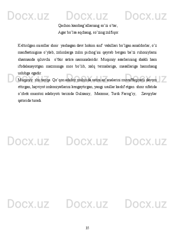 Qachon kambag’allarning so’zi o’tar,
Agar bo’lsa aqchang, so’zing zulfiqor.
Keltirilgan misollar shoir  yashagan davr hokim sinf  vakillari bo’lgan amaldorlar, o’z
manfaatinigina   o’ylab,   zolimlarga   zulm   pichog’ini   qayrab   bergan   ba’zi   ruhoniylarni
sharmanda   qiluvchi     o’tkir   satira   namunalaridir.   Muqimiy   asarlarining   shakli   ham
ifodalanayotgan   mazmunga   mos   bo’lib,   xalq   termalariga,   masallariga   hamohang
uslubga egadir.
Muqimiy  shu tariqa  Qo’qon adabiy muhitida satira an’analarini muvaffaqiyatli davom
ettirgan, hajviyot imkoniyatlarini kengaytirgan, yangi usullar kashf etgan  shoir sifatida
o’zbek   mumtoz   adabiyoti   tarixida   Gulxaniy,     Maxmur,   Turdi   Farog’iy,       Zavqiylar
qatorida turadi.
 
35 