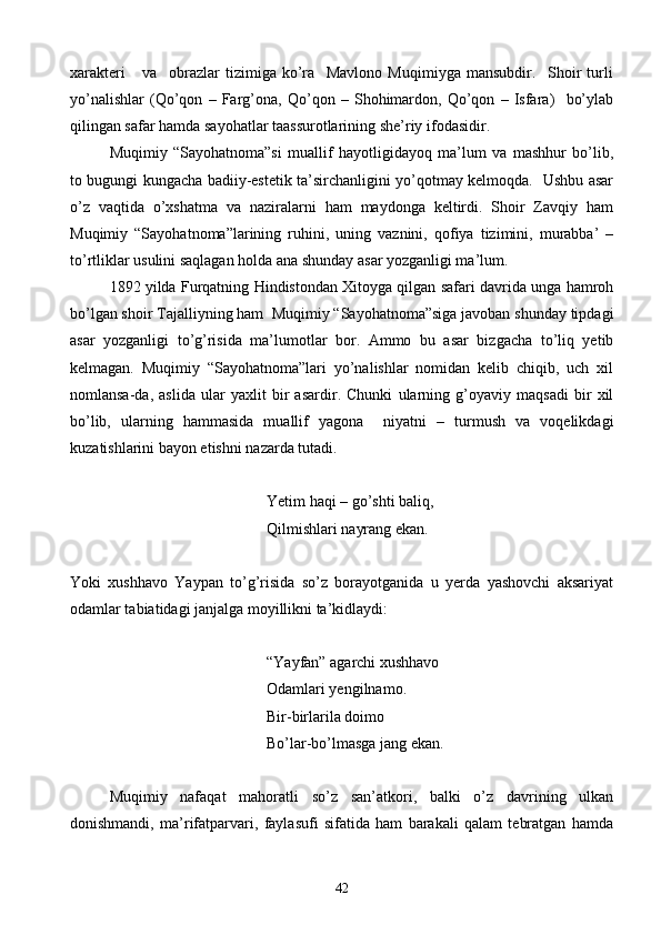 xarakteri       va     obrazlar   tizimiga   ko’ra     Mavlono   Muqimiyga   mansubdir.     Shoir   turli
yo’nalishlar   (Qo’qon   –   Farg’ona,   Qo’qon   –   Shohimardon,   Qo’qon   –   Isfara)     bo’ylab
qilingan safar hamda sayohatlar taassurotlarining she’riy ifodasidir. 
Muqimiy   “Sayohatnoma”si   muallif   hayotligidayoq   ma’lum   va   mashhur   bo’lib,
to bugungi kungacha badiiy-estetik ta’sirchanligini yo’qotmay kelmoqda.   Ushbu asar
o’z   vaqtida   o’xshatma   va   naziralarni   ham   maydonga   keltirdi.   Shoir   Zavqiy   ham
Muqimiy   “Sayohatnoma”larining   ruhini,   uning   vaznini,   qofiya   tizimini,   murabba’   –
to’rtliklar usulini saqlagan holda ana shunday asar yozganligi ma’lum.
1892 yilda Furqatning Hindistondan Xitoyga qilgan safari davrida unga hamroh
bo’lgan shoir Tajalliyning ham  Muqimiy “Sayohatnoma”siga javoban shunday tipdagi
asar   yozganligi   to’g’risida   ma’lumotlar   bor.   Ammo   bu   asar   bizgacha   to’liq   yetib
kelmagan.   Muqimiy   “Sayohatnoma”lari   yo’nalishlar   nomidan   kelib   chiqib,   uch   xil
nomlansa-da,   aslida   ular   yaxlit   bir   asardir.   Chunki   ularning   g’oyaviy   maqsadi   bir   xil
bo’lib,   ularning   hammasida   muallif   yagona     niyatni   –   turmush   va   voqelikdagi
kuzatishlarini bayon etishni nazarda tutadi.
Yetim haqi – go’shti baliq,
Qilmishlari nayrang ekan.
Yoki   xushhavo   Yaypan   to’g’risida   so’z   borayotganida   u   yerda   yashovchi   aksariyat
odamlar tabiatidagi janjalga moyillikni ta’kidlaydi:
“Yayfan” agarchi xushhavo
Odamlari yengilnamo.
Bir-birlarila doimo
Bo’lar-bo’lmasga jang ekan.
Muqimiy   nafaqat   mahoratli   so’z   san’atkori,   balki   o’z   davrining   ulkan
donishmandi,   ma’rifatparvari,   faylasufi   sifatida   ham   barakali   qalam   tebratgan   hamda
42 