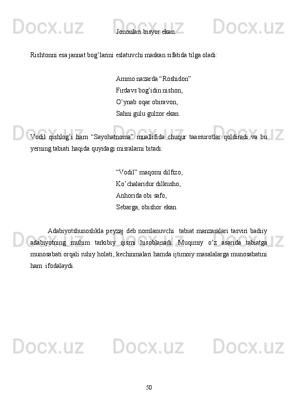 Jononlari bisyor ekan.
Rishtonni esa jannat bog’larini eslatuvchi maskan sifatida tilga oladi:
          Ammo nazarda “Roshidon”
     Firdavs bog’idin nishon,
   O’ynab oqar obiravon,
    Sahni gulu gulzor ekan.
Vodil   qishlog’i   ham   “Sayohatnoma”   muallifida   chuqur   taassurotlar   qoldiradi   va   bu
yerning tabiati haqida quyidagi misralarni bitadi:
“Vodil” maqomi dilfizo,
Ko’chalaridur dilkusho,
Anhorida obi safo,
       Sebarga, obishor ekan.
Adabiyotshunoslikla   peyzaj   deb   nomlanuvchi     tabiat   manzaralari   tasviri   badiiy
adabiyotning   muhim   tarkibiy   qismi   hisoblanadi.   Muqimiy   o’z   asarida   tabiatga
munosabati orqali ruhiy holati, kechinmalari hamda ijtimoiy masalalarga munosabatini
ham  ifodalaydi.
50 