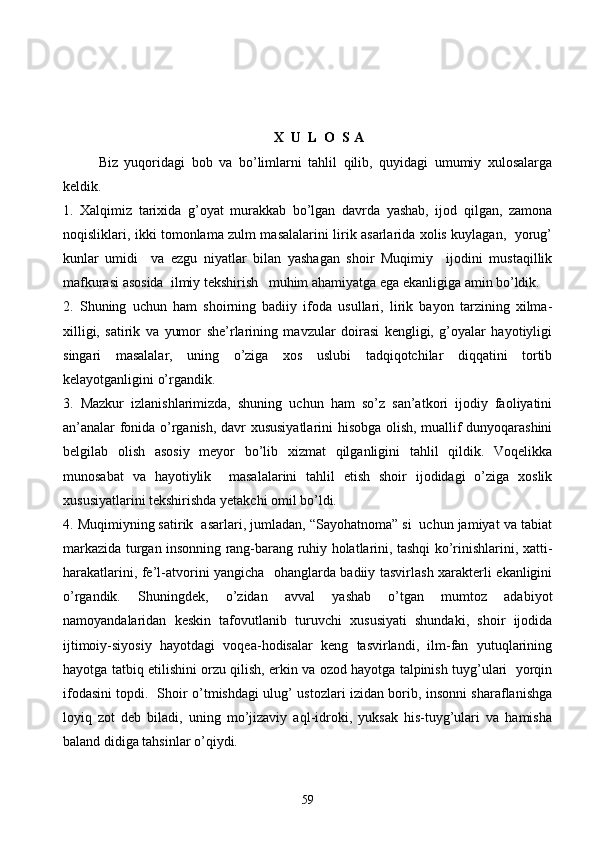 X  U  L  O  S A
Biz   yuqoridagi   bob   va   bo’limlarni   tahlil   qilib,   quyidagi   umumiy   xulosalarga
keldik. 
1.   Xalqimiz   tarixida   g’oyat   murakkab   bo’lgan   davrda   yashab,   ijod   qilgan,   zamona
noqisliklari, ikki tomonlama zulm masalalarini lirik asarlarida xolis kuylagan,   yorug’
kunlar   umidi     va   ezgu   niyatlar   bilan   yashagan   shoir   Muqimiy     ijodini   mustaqillik
mafkurasi asosida  ilmiy tekshirish   muhim ahamiyatga ega ekanligiga amin bo’ldik.
2.   Shuning   uchun   ham   shoirning   badiiy   ifoda   usullari,   lirik   bayon   tarzining   xilma-
xilligi,   satirik   va   yumor   she’rlarining   mavzular   doirasi   kengligi,   g’oyalar   hayotiyligi
singari   masalalar,   uning   o’ziga   xos   uslubi   tadqiqotchilar   diqqatini   tortib
kelayotganligini o’rgandik. 
3.   Mazkur   izlanishlarimizda,   shuning   uchun   ham   so’z   san’atkori   ijodiy   faoliyatini
an’analar fonida o’rganish, davr xususiyatlarini hisobga olish, muallif dunyoqarashini
belgilab   olish   asosiy   meyor   bo’lib   xizmat   qilganligini   tahlil   qildik.   Voqelikka
munosabat   va   hayotiylik     masalalarini   tahlil   etish   shoir   ijodidagi   o’ziga   xoslik
xususiyatlarini tekshirishda yetakchi omil bo’ldi.
4. Muqimiyning satirik  asarlari, jumladan, “Sayohatnoma” si  uchun jamiyat va tabiat
markazida turgan insonning rang-barang ruhiy holatlarini, tashqi ko’rinishlarini, xatti-
harakatlarini, fe’l-atvorini yangicha   ohanglarda badiiy tasvirlash xarakterli ekanligini
o’rgandik.   Shuningdek,   o’zidan   avval   yashab   o’tgan   mumtoz   adabiyot
namoyandalaridan   keskin   tafovutlanib   turuvchi   xususiyati   shundaki,   shoir   ijodida
ijtimoiy-siyosiy   hayotdagi   voqea-hodisalar   keng   tasvirlandi,   ilm-fan   yutuqlarining
hayotga tatbiq etilishini orzu qilish, erkin va ozod hayotga talpinish tuyg’ulari   yorqin
ifodasini topdi.   Shoir o’tmishdagi ulug’ ustozlari izidan borib, insonni sharaflanishga
loyiq   zot   deb   biladi,   uning   mo’jizaviy   aql-idroki,   yuksak   his-tuyg’ulari   va   hamisha
baland didiga tahsinlar o’qiydi. 
59