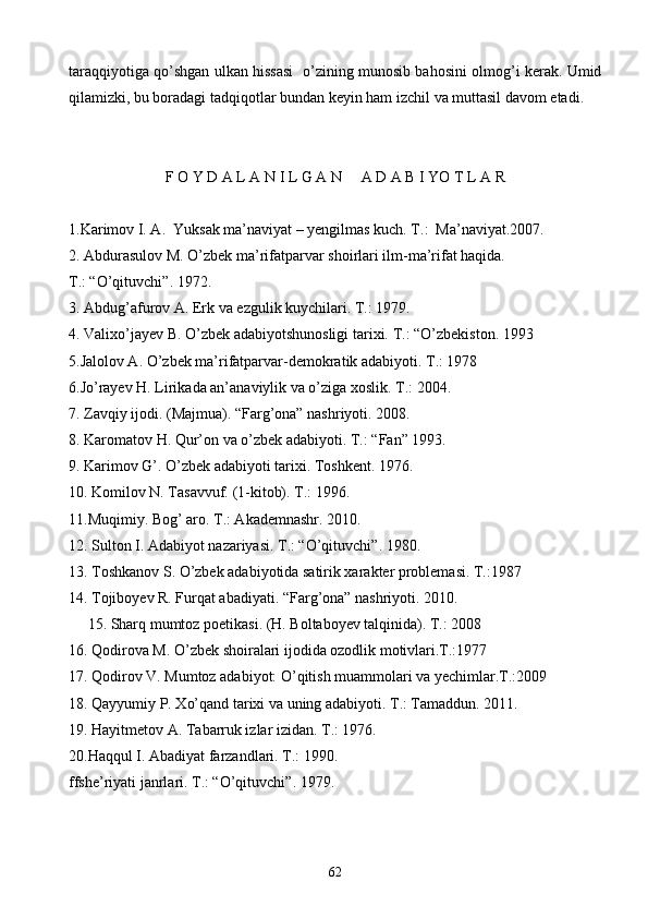 taraqqiyotiga qo’shgan ulkan hissasi   o’zining munosib bahosini olmog’i kerak. Umid
qilamizki, bu boradagi tadqiqotlar bundan keyin ham izchil va muttasil davom etadi.
F O Y D A L A N I L G A N     A D A B I YO T L A R
1.Karimov I. A.  Yuksak ma’naviyat – yengilmas kuch. T.:  Ma’naviyat.2007.
2. Abdurasulov M. O’zbek ma’rifatparvar shoirlari ilm-ma’rifat haqida.  
T.: “O’qituvchi”. 1972.
3. Abdug’afurov A. Erk va ezgulik kuychilari. T.: 1979.
4. Valixo’jayev B. O’zbek adabiyotshunosligi tarixi.  T.: “O’zbekiston. 1993
5.Jalolov A. O’zbek ma’rifatparvar-demokratik adabiyoti. T.: 1978
6.Jo’rayev H. Lirikada an’anaviylik va o’ziga xoslik. T.: 2004.
7. Zavqiy ijodi. (Majmua). “Farg’ona” nashriyoti. 2008.
8. Karomatov H. Qur’on va o’zbek adabiyoti. T.: “Fan” 1993.
9. Karimov G’. O’zbek adabiyoti tarixi. Toshkent. 1976.
10. Komilov N. Tasavvuf. (1-kitob). T.: 1996.
11.Muqimiy. Bog’ aro. T.: Akademnashr. 2010.
12. Sulton I. Adabiyot nazariyasi. T.: “O’qituvchi”. 1980.
13. Toshkanov S. O’zbek adabiyotida satirik xarakter problemasi. T.:1987
14. Tojiboyev R. Furqat abadiyati. “Farg’ona” nashriyoti. 2010.
     15. Sharq mumtoz poetikasi. (H. Boltaboyev talqinida). T.: 2008
16. Qodirova M. O’zbek shoiralari ijodida ozodlik motivlari.T.:1977
17. Qodirov V. Mumtoz adabiyot: O’qitish muammolari va yechimlar.T.:2009
18. Qayyumiy P. Xo’qand tarixi va uning adabiyoti. T.: Tamaddun. 2011.
19. Hayitmetov A. Tabarruk izlar izidan. T.: 1976.
20.Haqqul I. Abadiyat farzandlari. T.: 1990.
ffshe’riyati janrlari. T.: “O’qituvchi”. 1979.
62 