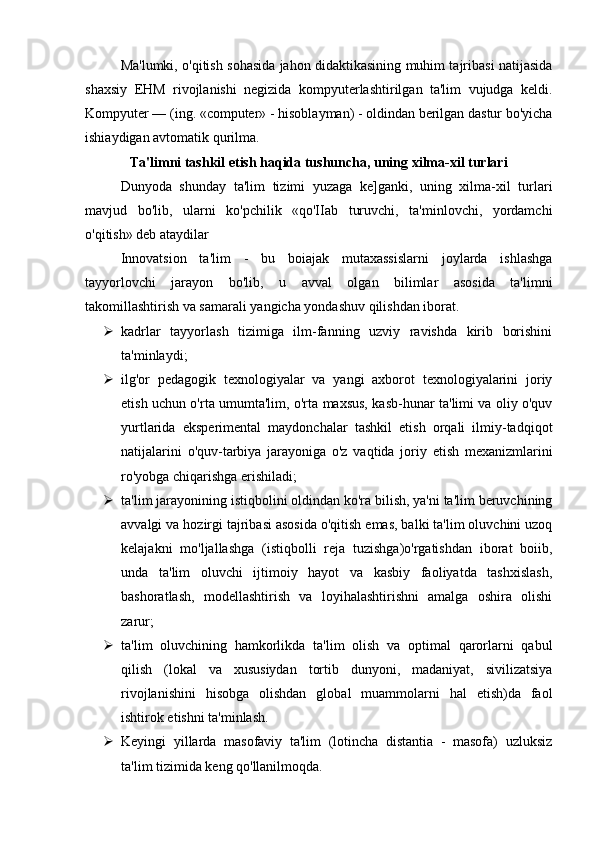Ma'lumki, o'qitish sohasida jahon didaktikasining muhim tajribasi natijasida
shaxsiy   EHM   rivojlanishi   negizida   kompyuterlashtirilgan   ta'lim   vujudga   keldi.
Kompyuter — (ing. «computer» - hisoblayman) - oldindan berilgan dastur bo'yicha
ishiaydigan avtomatik qurilma. 
Ta'limni tashkil etish haqida tushuncha, uning xilma-xil turlari
Dunyoda   shunday   ta'lim   tizimi   yuzaga   ke]ganki,   uning   xilma-xil   turlari
mavjud   bo'lib,   ularni   ko'pchilik   «qo'IIab   turuvchi,   ta'minlovchi,   yordamchi
o'qitish» deb ataydilar
Innovatsion   ta'lim   -   bu   boiajak   mutaxassislarni   joylarda   ishlashga
tayyorlovchi   jarayon   bo'lib,   u   avval   olgan   bilimlar   asosida   ta'limni
takomillashtirish va samarali yangicha yondashuv qilishdan iborat.
 kadrlar   tayyorlash   tizimiga   ilm-fanning   uzviy   ravishda   kirib   borishini
ta'minlaydi;
 ilg'or   pedagogik   texnologiyalar   va   yangi   axborot   texnologiyalarini   joriy
etish uchun o'rta umumta'lim, o'rta maxsus, kasb-hunar ta'limi va oliy o'quv
yurtlarida   eksperimental   maydonchalar   tashkil   etish   orqali   ilmiy-tadqiqot
natijalarini   o'quv-tarbiya   jarayoniga   o'z   vaqtida   joriy   etish   mexanizmlarini
ro'yobga chiqarishga erishiladi;
 ta'lim jarayonining istiqbolini oldindan ko'ra bilish, ya'ni ta'lim beruvchining
avvalgi va hozirgi tajribasi asosida o'qitish emas, balki ta'lim oluvchini uzoq
kelajakni   mo'ljallashga   (istiqbolli   reja   tuzishga)o'rgatishdan   iborat   boiib,
unda   ta'lim   oluvchi   ijtimoiy   hayot   va   kasbiy   faoliyatda   tashxislash,
bashoratlash,   modellashtirish   va   loyihalashtirishni   amalga   oshira   olishi
zarur;
 ta'lim   oluvchining   hamkorlikda   ta'lim   olish   va   optimal   qarorlarni   qabul
qilish   (lokal   va   xususiydan   tortib   dunyoni,   madaniyat,   sivilizatsiya
rivojlanishini   hisobga   olishdan   global   muammolarni   hal   etish)da   faol
ishtirok etishni ta'minlash.
 Keyingi   yillarda   masofaviy   ta'lim   (lotincha   distantia   -   masofa)   uzluksiz
ta'lim tizimida keng qo'llanilmoqda. 