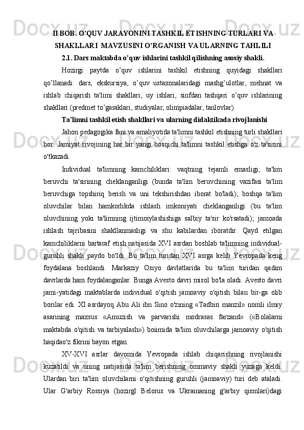 II BOB. O’QUV JARAYONINI TASHKIL ETISHNING TURLARI VA
SHAKLLARI   MAVZUSINI  O’RGANISH VA ULARNING TAHLILI
2.1. Dars maktabda o’quv ishlarini tashkil qilishning asosiy shakli.
Hozirgi   paytda   o’quv   ishlarini   tashkil   etishning   quyidagi   shakllari
qo’llanadi:   dars,   ekskursiya,   o’quv   ustaxonalaridagi   mashg’ulotlar,   mehnat   va
ishlab   chiqarish   ta'limi   shakllari,   uy   ishlari,   sinfdan   tashqari   o’quv   ishlarining
shakllari (predmet to’garaklari, studiyalar, olimpiadalar, tanlovlar).
Ta'limni tashkil etish shakllari va ularning didaktikada rivojlanishi
Jahon pedagogika fani va amaliyotida ta'limni tashkil etishning turli shakllari
bor.   Jamiyat   rivojining   har   bir   yangi   bosqichi   ta'limni   tashkil   etishga   o'z   ta'sirini
o'tkazadi.
Individual   ta'limning   kamchiliklari:   vaqtning   tejamli   emasligi;   ta'lim
beruvchi   ta'sirining   cheklanganligi   (bunda   ta'lim   beruvchining   vazifasi   ta'lim
beruvchiga   topshiriq   berish   va   uni   tekshirishdan   iborat   bo'ladi);   boshqa   ta'lim
oluvchilar   bilan   hamkorlikda   ishlash   imkoniyati   cheklanganligi   (bu   ta'lim
oluvchining   yoki   ta'limning   ijtimoiylashishiga   salbiy   ta'sir   ko'rsatadi);   jamoada
ishlash   tajribasini   shakllanmasligi   va   shu   kabilardan   iboratdir.   Qayd   etilgan
kamchiliklarni   bartaraf   etish  natijasida   XVI   asrdan  boshlab  ta'limning individual-
guruhli   shakli   paydo   bo'ldi.   Bu   ta'lim   turidan   XVI   asrga   kelib   Yevropada   keng
foydalana   boshlandi.   Markaziy   Osiyo   davlatlarida   bu   ta'lim   turidan   qadim
davrlarda ham foydalanganlar. Bunga Avesto davri misol bo'la oladi. Avesto davri
jami-yatidagi   maktablarda   individual   o'qitish   jamoaviy   o'qitish   bilan   bir-ga   olib
borilar  edi. XI  asrdayoq Abu Ali  ibn Sino o'zining «Tadbiri  manzil» nomli  ilmiy
asarining   maxsus   «Amuzish   va   parvarishi   modrasas   farzand»   («Bolalarni
maktabda   o'qitish   va   tarbiyalash»)   boiimida   ta'lim   oluvchilarga   jamoaviy   o'qitish
haqidao'z fikrini bayon etgan.
XV-XVI   asrlar   davomida   Yevropada   ishlab   chiqarishning   rivojlanishi
kuzatildi   va   uning   natijasida   ta'lim   berishning   ommaviy   shakli   yuzaga   keldi.
Ulardan   biri   ta'lim   oluvchilarni   o'qitishning   guruhli   (jamoaviy)   turi   deb   ataladi.
Ular   G'arbiy   Rossiya   (hozirgl   Belorus   va   Ukrainaning   g'arbiy   qismlari)dagi 