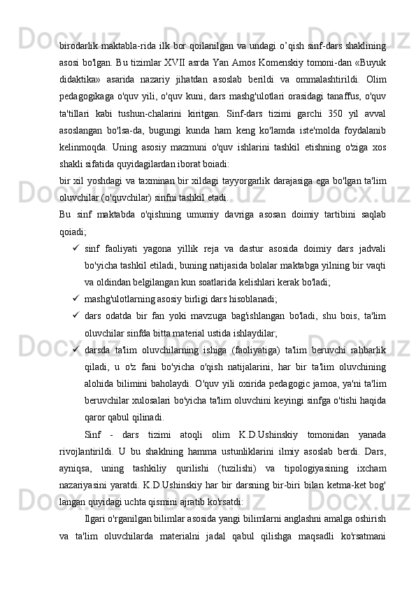 birodarlik maktabla-rida ilk  bor   qoilanilgan va  undagi   o’qish  sinf-dars  shaklining
asosi bo'lgan. Bu tizimlar XVII asrda Yan Amos Komenskiy tomoni-dan «Buyuk
didaktika»   asarida   nazariy   jihatdan   asoslab   berildi   va   ommalashtirildi.   Olim
pedagogikaga  o'quv   yili,  o'quv   kuni,  dars   mashg'ulotlari  orasidagi  tanaffus,  o'quv
ta'tillari   kabi   tushun-chalarini   kiritgan.   Sinf-dars   tizimi   garchi   350   yil   avval
asoslangan   bo'lsa-da,   bugungi   kunda   ham   keng   ko'lamda   iste'molda   foydalanib
kelinmoqda.   Uning   asosiy   mazmuni   o'quv   ishlarini   tashkil   etishning   o'ziga   xos
shakli sifatida quyidagilardan iborat boiadi:
bir xil yoshdagi va taxminan bir xildagi tayyorgarlik darajasiga ega bo'lgan ta'lim
oluvchilar (o'quvchilar) sinfni tashkil etadi.
Bu   sinf   maktabda   o'qishning   umumiy   davriga   asosan   doimiy   tartibini   saqlab
qoiadi;
 sinf   faoliyati   yagona   yillik   reja   va   dastur   asosida   doimiy   dars   jadvali
bo'yicha tashkil etiladi, buning natijasida bolalar maktabga yilning bir vaqti
va oldindan belgilangan kun soatlarida kelishlari kerak bo'ladi;
 mashg'ulotlarning asosiy birligi dars hisoblanadi;
 dars   odatda   bir   fan   yoki   mavzuga   bag'ishlangan   bo'ladi,   shu   bois,   ta'lim
oluvchilar sinfda bitta material ustida ishlaydilar;
 darsda   ta'lim   oluvchilarning   ishiga   (faoliyatiga)   ta'lim   beruvchi   rahbarlik
qiladi,   u   o'z   fani   bo'yicha   o'qish   natijalarini,   har   bir   ta'lim   oluvchining
alohida bilimini baholaydi. O'quv yili oxirida pedagogic jamoa, ya'ni ta'lim
beruvchilar xulosalari bo'yicha ta'lim oluvchini keyingi sinfga o'tishi haqida
qaror qabul qilinadi.
Sinf   -   dars   tizimi   atoqli   olim   K.D.Ushinskiy   tomonidan   yanada
rivojlantirildi.   U   bu   shaklning   hamma   ustunliklarini   ilmiy   asoslab   berdi.   Dars,
ayniqsa,   uning   tashkiliy   qurilishi   (tuzilishi)   va   tipologiyasining   ixcham
nazariyasini   yaratdi. K.D.Ushinskiy   har   bir   darsning  bir-biri   bilan  ketma-ket  bog'
langan quyidagi uchta qismini ajratib ko'rsatdi:
Ilgari o'rganilgan bilimlar asosida yangi bilimlarni anglashni amalga oshirish
va   ta'lim   oluvchilarda   materialni   jadal   qabul   qilishga   maqsadli   ko'rsatmani 