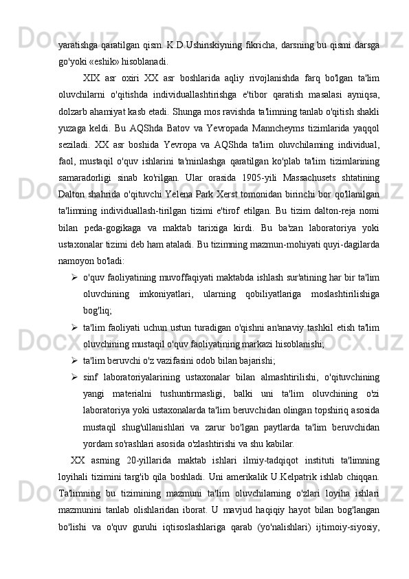 yaratishga qaratilgan qism. K.D.Ushinskiyning fikricha, darsning bu qismi darsga
go'yoki «eshik» hisoblanadi.
XIX   asr   oxiri   XX   asr   boshlarida   aqliy   rivojlanishda   farq   bo'lgan   ta'lim
oluvchilarni   o'qitishda   individuallashtirishga   e'tibor   qaratish   masalasi   ayniqsa,
dolzarb ahamiyat kasb etadi. Shunga mos ravishda ta'limning tanlab o'qitish shakli
yuzaga   keldi.   Bu   AQShda   Batov   va   Yevropada   Manncheyms   tizimlarida   yaqqol
seziladi.   XX   asr   boshida   Yevropa   va   AQShda   ta'lim   oluvchilaming   individual,
faol,   mustaqil   o'quv   ishlarini   ta'minlashga   qaratilgan   ko'plab   ta'lim   tizimlarining
samaradorligi   sinab   ko'rilgan.   Ular   orasida   1905-yili   Massachusets   shtatining
Dalton shahrida o'qituvchi  Yelena Park Xerst  tomonidan birinchi  bor qo'llanilgan
ta'limning   individuallash-tirilgan   tizimi   e'tirof   etilgan.   Bu   tizim   dalton-reja   nomi
bilan   peda-gogikaga   va   maktab   tarixiga   kirdi.   Bu   ba'zan   laboratoriya   yoki
ustaxonalar tizimi deb ham ataladi. Bu tizimning mazmun-mohiyati quyi-dagilarda
namoyon bo'ladi:
 o'quv faoliyatining muvoffaqiyati maktabda ishlash sur'atining har bir ta'lim
oluvchining   imkoniyatlari,   ularning   qobiliyatlariga   moslashtirilishiga
bog'liq;
 ta'lim  faoliyati  uchun  ustun turadigan o'qishni  an'anaviy  tashkil  etish  ta'lim
oluvchining mustaqil o'quv faoliyatining markazi hisoblanishi;
 ta'lim beruvchi o'z vazifasini odob bilan bajarishi;
 sinf   laboratoriyalarining   ustaxonalar   bilan   almashtirilishi,   o'qituvchining
yangi   materialni   tushuntirmasligi,   balki   uni   ta'lim   oluvchining   o'zi
laboratoriya yoki ustaxonalarda ta'lim beruvchidan olingan topshiriq asosida
mustaqil   shug'ullanishlari   va   zarur   bo'lgan   paytlarda   ta'lim   beruvchidan
yordam so'rashlari asosida o'zlashtirishi va shu kabilar. 
XX   asrning   20-yillarida   maktab   ishlari   ilmiy-tadqiqot   instituti   ta'limning
loyihali   tizimini   targ'ib   qila   boshladi.   Uni   amerikalik   U.Kelpatrik  ishlab   chiqqan.
Ta'limning   bu   tizimining   mazmuni   ta'lim   oluvchilarning   o'zlari   loyiha   ishlari
mazmunini   tanlab   olishlaridan   iborat.   U   mavjud   haqiqiy   hayot   bilan   bog'langan
bo'lishi   va   o'quv   guruhi   iqtisoslashlariga   qarab   (yo'nalishlari)   ijtimoiy-siyosiy, 