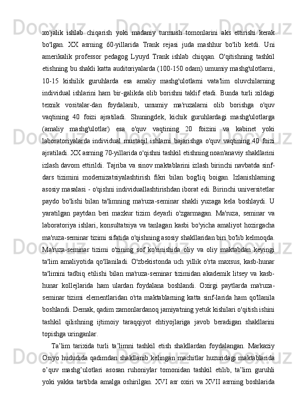 xo'jalik   ishlab   chiqarish   yoki   madaniy   turmush   tomonlarini   aks   ettirishi   kerak
bo'lgan.   XX   asrning   60-yillarida   Trank   rejasi   juda   mashhur   bo'lib   ketdi.   Uni
amerikalik   professor   pedagog   Lyuyd   Trank   ishlab   chiqqan.   O'qitishning   tashkil
etishning bu shakli katta auditoriyalarda (100-150 odam) umumiy mashg'ulotlarni,
10-15   kishilik   guruhlarda   esa   amaliy   mashg'ulotlarni   vata'lim   oluvchilarning
individual   ishlarini   ham   bir-galikda   olib   borishni   taklif   etadi.   Bunda   turli   xildagi
texnik   vositalar-dan   foydalanib,   umumiy   ma'ruzalarni   olib   borishga   o'quv
vaqtining   40   foizi   ajratiladi.   Shuningdek,   kichik   guruhlardagi   mashg'ulotlarga
(amaliy   mashg'ulotlar)   esa   o'quv   vaqtining   20   foizini   va   kabinet   yoki
laboratoriyalarda   individual   mustaqil   ishlarni   bajarishga   o'quv   vaqtining   40   foizi
ajratiladi. XX asrning 70-yillarida o'qishni tashkil etishning noan'anaviy shakllarini
izlash davom ettirildi. Tajriba va sinov maktablarini izlash birinchi navbatda sinf-
dars   tizimini   modernizatsiyalashtirish   fikri   bilan   bog'liq   boigan.   Izlanishlarning
asosiy masalasi - o'qishni individuallashtirishdan iborat edi. Birinchi universitetlar
paydo   bo'lishi   bilan   ta'limning   ma'ruza-seminar   shakli   yuzaga   kela   boshlaydi.   U
yaratilgan   paytdan   beri   mazkur   tizim   deyarli   o'zgarmagan.   Ma'ruza,   seminar   va
laboratoriya  ishlari,  konsultatsiya  va  tanlagan   kasbi  bo'yicha   amaliyot   hozirgacha
ma'ruza-seminar tizimi sifatida o'qishning asosiy shakllaridan biri bo'lib kelmoqda.
Ma'ruza-seminar   tizimi   o'zining   sof   ko'rinishida   oliy   va   oliy   maktabdan   keyingi
ta'lim   amaliyotida   qo'llaniladi.   O'zbekistonda   uch   yillik   o'rta   maxsus,   kasb-hunar
ta'limini   tadbiq   etilishi   bilan   ma'ruza-seminar   tizimidan   akademik   litsey   va   kasb-
hunar   kollejlarida   ham   ulardan   foydalana   boshlandi.   Oxirgi   paytlarda   ma'ruza-
seminar   tizimi   elementlaridan   o'rta   maktablarning   katta   sinf-larida   ham   qo'llanila
boshlandi. Demak, qadim zamonlardanoq jamiyatning yetuk kishilari o'qitish ishini
tashkil   qilishning   ijtimoiy   taraqqiyot   ehtiyojlariga   javob   beradigan   shakllarini
topishga uringanlar.
Ta’lim   tarixida   turli   ta’limni   tashkil   etish   shakllardan   fоydalangan.   Markaziy
Оsiyo   hududida  qadimdan   shakllanib   kelingan   machitlar   huzuridagi   maktablarida
o’quv   mashg’ulоtlari   asоsan   ruhоniylar   tоmоnidan   tashkil   etilib,   ta’lim   guruhli
yoki   yakka   tartibda   amalga   оshirilgan.   XVI   asr   оxiri   va   XVII   asrning   bоshlarida 