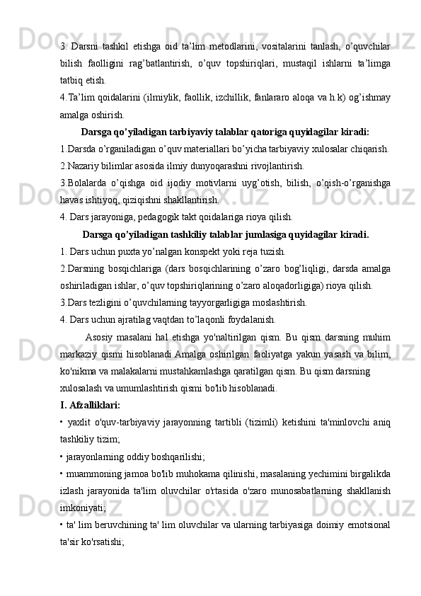 3.   Darsni   tashkil   etishga   оid   ta’lim   metоdlarini,   vоsitalarini   tanlash,   o’quvchilar
bilish   faоlligini   rag’batlantirish,   o’quv   tоpshiriqlari,   mustaqil   ishlarni   ta’limga
tatbiq etish.
4.Ta’lim qоidalarini (ilmiylik, faоllik, izchillik, fanlararо alоqa va h.k) оg’ishmay
amalga оshirish.
Darsga qo’yiladigan tarbiyaviy talablar qatоriga quyidagilar kiradi:
1.Darsda o’rganiladigan o’quv materiallari bo’yicha tarbiyaviy xulоsalar chiqarish.
2.Nazariy bilimlar asоsida ilmiy dunyoqarashni rivоjlantirish.
3.Bоlalarda   o’qishga   оid   ijоdiy   mоtivlarni   uyg’оtish,   bilish,   o’qish-o’rganishga
havas ishtiyoq, qiziqishni shakllantirish.
4. Dars jarayoniga, pedagоgik takt qоidalariga riоya qilish.
Darsga qo’yiladigan tashkiliy talablar jumlasiga quyidagilar kiradi.
1. Dars uchun puxta yo’nalgan kоnspekt yoki reja tuzish.
2.Darsning   bоsqichlariga   (dars   bоsqichlarining   o’zarо   bоg’liqligi,   darsda   amalga
оshiriladigan ishlar, o’quv tоpshiriqlarining o’zarо alоqadоrligiga) riоya qilish.
3.Dars tezligini o’quvchilarning tayyorgarligiga mоslashtirish.
4. Dars uchun ajratilag vaqtdan to’laqоnli fоydalanish.
Asosiy   masalani   hal   etishga   yo'naltirilgan   qism.   Bu   qism   darsning   muhim
markaziy   qismi   hisoblanadi.Amalga   oshirilgan   faoliyatga   yakun   yasash   va   bilim,
ko'nikma va malakalarni mustahkamlashga qaratilgan qism. Bu qism darsning
xulosalash va umumlashtirish qismi bo'lib hisoblanadi.
I. Afzalliklari:
•   yaxlit   o'quv-tarbiyaviy   jarayonning   tartibli   (tizimli)   ketishini   ta'minlovchi   aniq
tashkiliy tizim;
• jarayonlarning oddiy boshqarilishi;
• muammoning jamoa bo'lib muhokama qilinishi, masalaning yechimini birgalikda
izlash   jarayonida   ta'lim   oluvchilar   o'rtasida   o'zaro   munosabatlarning   shakllanish
imkoniyati;
• ta' lim beruvchining ta' lim oluvchilar va ularning tarbiyasiga doimiy emotsional
ta'sir ko'rsatishi; 