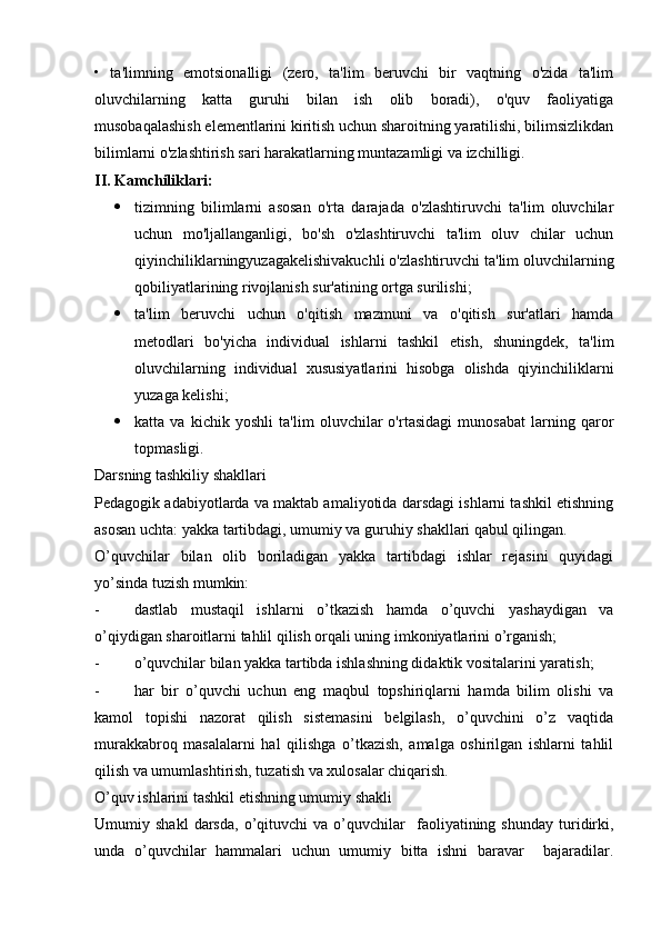 •   ta'limning   emotsionalligi   (zero,   ta'lim   beruvchi   bir   vaqtning   o'zida   ta'lim
oluvchilarning   katta   guruhi   bilan   ish   olib   boradi),   o'quv   faoliyatiga
musobaqalashish elementlarini kiritish uchun sharoitning yaratilishi, bilimsizlikdan
bilimlarni o'zlashtirish sari harakatlarning muntazamligi va izchilligi.
II. Kamchiliklari:
 tizimning   bilimlarni   asosan   o'rta   darajada   o'zlashtiruvchi   ta'lim   oluvchilar
uchun   mo'ljallanganligi,   bo'sh   o'zlashtiruvchi   ta'lim   oluv   chilar   uchun
qiyinchiliklarningyuzagakelishivakuchli o'zlashtiruvchi ta'lim oluvchilarning
qobiliyatlarining rivojlanish sur'atining ortga surilishi;
 ta'lim   beruvchi   uchun   o'qitish   mazmuni   va   o'qitish   sur'atlari   hamda
metodlari   bo'yicha   individual   ishlarni   tashkil   etish,   shuningdek,   ta'lim
oluvchilarning   individual   xususiyatlarini   hisobga   olishda   qiyinchiliklarni
yuzaga kelishi;
 katta   va   kichik   yoshli   ta'lim   oluvchilar   o'rtasidagi   munosabat   larning   qaror
topmasligi.
Darsning tashkiliy shakllari
Pedagogik adabiyotlarda va maktab amaliyotida darsdagi ishlarni tashkil etishning
asosan uchta: yakka tartibdagi, umumiy va guruhiy shakllari qabul qilingan.
O’quvchilar   bilan   olib   boriladigan   yakka   tartibdagi   ishlar   rejasini   quyidagi
yo’sinda tuzish mumkin:
- dastlab   mustaqil   ishlarni   o’tkazish   hamda   o’quvchi   yashaydigan   va
o’qiydigan sharoitlarni tahlil qilish orqali uning imkoniyatlarini o’rganish;
- o’quvchilar bilan yakka tartibda ishlashning didaktik vositalarini yaratish;
- har   bir   o’quvchi   uchun   eng   maqbul   topshiriqlarni   hamda   bilim   olishi   va
kamol   topishi   nazorat   qilish   sistemasini   belgilash,   o’quvchini   o’z   vaqtida
murakkabroq   masalalarni   hal   qilishga   o’tkazish,   amalga   oshirilgan   ishlarni   tahlil
qilish va umumlashtirish, tuzatish va xulosalar chiqarish.
O’quv ishlarini tashkil etishning umumiy shakli
Umumiy  shakl   darsda,   o’qituvchi   va   o’quvchilar     faoliyatining  shunday   turidirki,
unda   o’quvchilar   hammalari   uchun   umumiy   bitta   ishni   baravar     bajaradilar. 