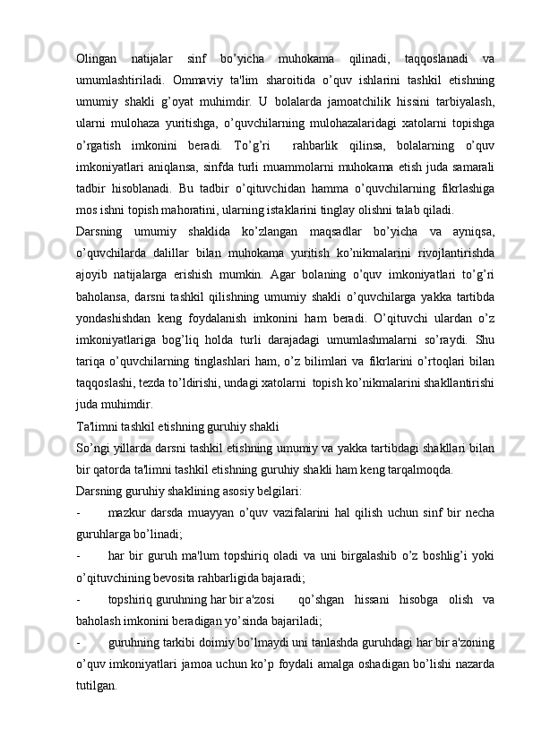 Olingan   natijalar   sinf   bo’yicha   muhokama   qilinadi,   taqqoslanadi   va
umumlashtiriladi.   Ommaviy   ta'lim   sharoitida   o’quv   ishlarini   tashkil   etishning
umumiy   shakli   g’oyat   muhimdir.   U   bolalarda   jamoatchilik   hissini   tarbiyalash,
ularni   mulohaza   yuritishga,   o’quvchilarning   mulohazalaridagi   xatolarni   topishga
o’rgatish   imkonini   beradi.   To’g’ri     rahbarlik   qilinsa,   bolalarning   o’quv
imkoniyatlari   aniqlansa,  sinfda  turli   muammolarni   muhokama  etish  juda  samarali
tadbir   hisoblanadi.   Bu   tadbir   o’qituvchidan   hamma   o’quvchilarning   fikrlashiga
mos ishni topish mahoratini, ularning istaklarini tinglay olishni talab qiladi. 
Darsning   umumiy   shaklida   ko’zlangan   maqsadlar   bo’yicha   va   ayniqsa,
o’quvchilarda   dalillar   bilan   muhokama   yuritish   ko’nikmalarini   rivojlantirishda
ajoyib   natijalarga   erishish   mumkin.   Agar   bolaning   o’quv   imkoniyatlari   to’g’ri
baholansa,   darsni   tashkil   qilishning   umumiy   shakli   o’quvchilarga   yakka   tartibda
yondashishdan   keng   foydalanish   imkonini   ham   beradi.   O’qituvchi   ulardan   o’z
imkoniyatlariga   bog’liq   holda   turli   darajadagi   umumlashmalarni   so’raydi.   Shu
tariqa   o’quvchilarning   tinglashlari   ham,   o’z   bilimlari   va   fikrlarini   o’rtoqlari   bilan
taqqoslashi, tezda to’ldirishi, undagi xatolarni  topish ko’nikmalarini shakllantirishi
juda muhimdir.
Ta'limni tashkil etishning guruhiy shakli
So’ngi yillarda darsni tashkil etishning umumiy va yakka tartibdagi shakllari bilan
bir qatorda ta'limni tashkil etishning guruhiy shakli ham keng tarqalmoqda.
Darsning guruhiy shaklining asosiy belgilari:
- mazkur   darsda   muayyan   o’quv   vazifalarini   hal   qilish   uchun   sinf   bir   necha
guruhlarga bo’linadi;
- har   bir   guruh   ma'lum   topshiriq   oladi   va   uni   birgalashib   o’z   boshlig’i   yoki
o’qituvchining bevosita rahbarligida bajaradi;
- topshiriq guruhning har bir a'zosi  qo’shgan   hissani   hisobga   olish   va
baholash imkonini beradigan yo’sinda bajariladi;
- guruhning tarkibi doimiy bo’lmaydi uni tanlashda guruhdagi har bir a'zoning
o’quv imkoniyatlari jamoa uchun ko’p foydali amalga oshadigan bo’lishi nazarda
tutilgan. 