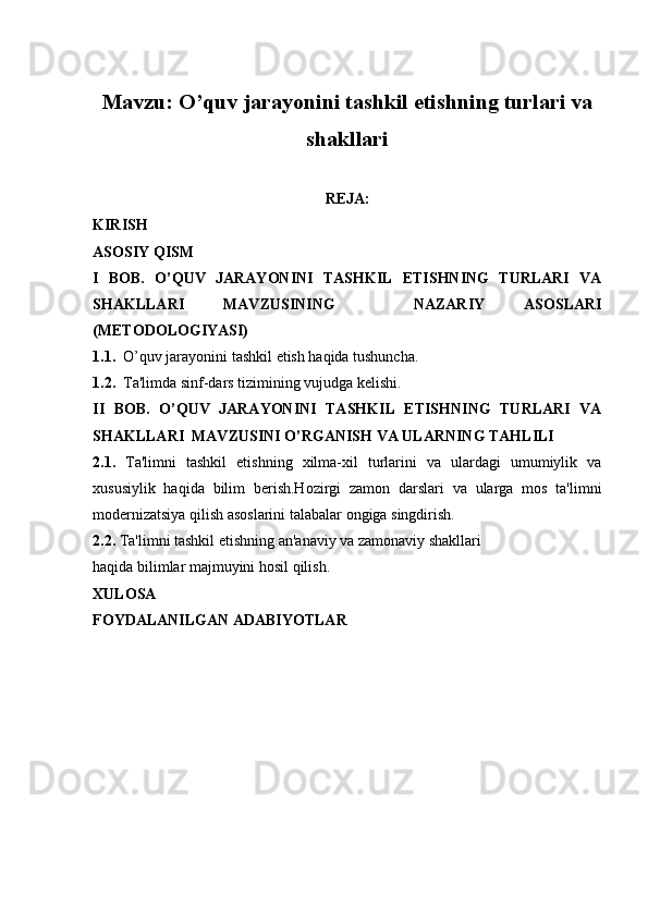 Mavzu: O’quv jarayonini tashkil etishning turlari va
shakllari
REJA:
KIRISH
ASOSIY QISM
I   BOB.   O’QUV   JARAYONINI   TASHKIL   ETISHNING   TURLARI   VA
SHAKLLARI   MAVZUSINING     NAZARIY   ASOSLARI
(METODOLOGIYASI)
1.1.   O’quv jarayonini tashkil etish haqida tushuncha.
1.2.   Ta'limda sinf-dars tizimining vujudga kelishi.
II   BOB.   O’QUV   JARAYONINI   TASHKIL   ETISHNING   TURLARI   VA
SHAKLLARI   MAVZUSINI  O’RGANISH VA ULARNING TAHLILI
2.1.   Ta'limni   tashkil   etishning   xilma-xil   turlarini   va   ulardagi   umumiylik   va
xususiylik   haqida   bilim   berish.Hozirgi   zamon   darslari   va   ularga   mos   ta'limni
modernizatsiya qilish asoslarini talabalar ongiga singdirish.
2.2.  Ta'limni tashkil etishning an'anaviy va zamonaviy shakllari
haqida bilimlar majmuyini hosil qilish.
XULOSA
FOYDALANILGAN ADABIYOTLAR 