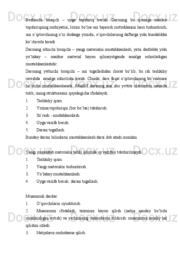 Beshinchi   bosqich   –   uyga   topshiriq   berish.   Darsning   bu   qismiga   mazkur
topshiriqning mohiyatini, lozim bo’lsa uni bajarish metodikasini ham tushuntirish,
uni o’qituvchining o’zi doskaga yozishi, o’quvchilarning daftarga yoki kundalikka
ko’chirishi kiradi. 
Darsning oltinchi bosqichi – yangi materialni mustahkamlash, ya'ni dastlabki yoki
yo’lakay   –   mazkur   material   bayon   qilinayotganda   amalga   oshiriladigan
mustahkamlashdir. 
Darsning   yettinchi   bosqichi   –   uni   tugallashdan   iborat   bo’lib,   bu   ish   tashkiliy
ravishda     amalga   oshirilishi   kerak.   Chunki,   dars   faqat   o’qituvchining   ko’rsatmasi
bo’yicha   mustahkamlanadi.   Muallif   darsning   ana   shu   yettita   elementini   nazarda
tutib, uning strukturasini quyidagicha ifodalaydi: 
1. Tashkiliy qism.
2. Yozma topshiriqni (bor bo’lsa) tekshirish.
3. So’rash - mustahkamlash.
4. Uyga vazifa berish.
5. Darsni tugallash. 
Bunday darsni bilimlarni mustahkamlash darsi deb atash mumkin.
Yangi murakkab materialni tahlil qilishda uy vazifasi tekshirilmaydi. 
1. Tashkiliy qism.
2. Yangi materialni tushuntirish .
3. Yo’lakay mustahkamlash.
4. Uyga vazifa berish: darsni tugallash.                                        
Muammoli darslar:
1. O’quvchilarni uyushtirish.
2. Muammoni   ifodalash,   taxminni   bayon   qilish   (natija   qanday   bo’lishi
mumkinligini aytish) va yechimning variantlarini bildirish: muammoni amaliy hal
qilishni izlash.
3. Natijalarni muhokama qilish.  