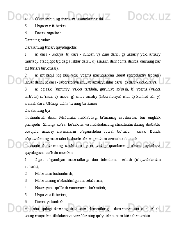 4. O’qituvchining sharhi va umumlashtirishi.
5. Uyga vazifa berish.
6. Darsni tugallash.
Darsning turlari
Darslarning turlari quyidagicha: 
1. a)   dars   -   leksiya,   b)   dars   -   suhbat,   v)   kino   darsi,   g)   nazariy   yoki   amaliy
mustaqil  (tadqiqot tipidagi)  ishlar  darsi, d) aralash dars (bitta darsda darsning har
xil turlari birikmasi).
2. a)   mustaqil   (og’zaki   yoki   yozma   mashqlardan   iborat   reproduktiv   tipdagi)
ishlar darsi, b) dars - laboratoriya ishi, v) amaliy ishlar darsi, g) dars - ekskursiya. 
3. a)   og’zaki   (umumiy,   yakka   tartibda,   guruhiy)   so’rash,   b)   yozma   (yakka
tartibda)   so’rash,   v)   sinov,   g)   sinov   amaliy   (laboratoriya)   ishi,   d)   kontrol   ish,   y)
aralash dars. Oldingi uchta turning birikmasi.            
Darslarning tipi
Tushuntirish   darsi.   Ma'lumki,   maktabdagi   ta'limning   asoslaridan   biri   onglilik
prinspidir.   Shunga   ko’ra,   ko’nikma   va   malakalarning   shakllantirishning   dastlabki
bosqichi   nazariy   masalalarni   o’rganishdan   iborat   bo’lishi     kerak.   Bunda
o’qituvchining materialni tushuntirishi eng muhim zveno hisoblanadi. 
Tushuntirish   darsining   strukturasi,   ya'ni   undagi   qismlarning   o’zaro   joylashuvi
quyidagicha bo’lishi mumkin: 
1. Ilgari   o’rganilgan   materiallarga   doir   bilimlarni     eslash   (o’quvchilardan
so’rash);
2. Materialni tushuntirish;
3. Materialning o’zlashtirilganini tekshirish;
4. Nazariyani  qo’llash namunasini ko’rsatish;
5. Uyga vazifa berish; 
6. Darsni yakunlash.       
Ana   shu   tipdagi   darsning   strukturasi   elementlariga     dars   mavzusini   e'lon   qilish,
uning maqsadini ifodalash va vazifalarning qo’yilishini ham kiritish mumkin.  