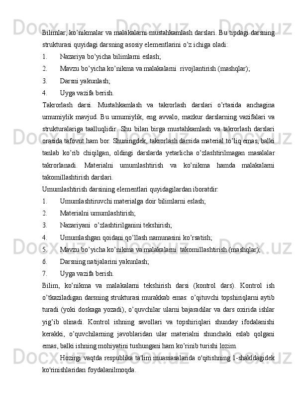 Bilimlar, ko’nikmalar va malakalarni mustahkamlash darslari. Bu tipdagi darsning
strukturasi quyidagi darsning asosiy elementlarini o’z ichiga oladi: 
1. Nazariya bo’yicha bilimlarni eslash;
2. Mavzu bo’yicha ko’nikma va malakalarni  rivojlantirish (mashqlar);
3. Darsni yakunlash;
4. Uyga vazifa berish.         
Takrorlash   darsi.   Mustahkamlash   va   takrorlash   darslari   o’rtasida   anchagina
umumiylik   mavjud.   Bu   umumiylik,   eng   avvalo,   mazkur   darslarning   vazifalari   va
strukturalariga   taalluqlidir.   Shu   bilan   birga   mustahkamlash   va   takrorlash   darslari
orasida tafovut ham bor. Shuningdek, takrorlash darsida material to’liq emas, balki
tanlab   ko’rib   chiqilgan,   oldingi   darslarda   yetarlicha   o’zlashtirilmagan   masalalar
takrorlanadi.   Materialni   umumlashtirish   va   ko’nikma   hamda   malakalarni
takomillashtirish darslari. 
Umumlashtirish darsining elementlari quyidagilardan iboratdir:
1. Umumlashtiruvchi materialga doir bilimlarni eslash;
2. Materialni umumlashtirish;
3. Nazariyani  o’zlashtirilganini tekshirish;
4. Umumlashgan qoidani qo’llash namunasini ko’rsatish; 
5. Mavzu bo’yicha ko’nikma va malakalarni  takomillashtirish (mashqlar);
6. Darsning natijalarini yakunlash;
7. Uyga vazifa berish.          
Bilim,   ko’nikma   va   malakalarni   tekshirish   darsi   (kontrol   dars).   Kontrol   ish
o’tkaziladigan darsning strukturasi murakkab emas: o’qituvchi topshiriqlarni aytib
turadi   (yoki   doskaga  yozadi),  o’quvchilar  ularni  bajaradilar   va dars  oxirida  ishlar
yig’ib   olinadi.   Kontrol   ishning   savollari   va   topshiriqlari   shunday   ifodalanishi
kerakki,   o’quvchilarning   javoblaridan   ular   materialni   shunchaki   eslab   qolgani
emas, balki ishning mohiyatini tushungani ham ko’rinib turishi lozim.
Hozirgi vaqtda respublika ta'lim muassasalarida o'qitishning 1-shakldagidek
ko'rinishlaridan foydalanilmoqda. 
