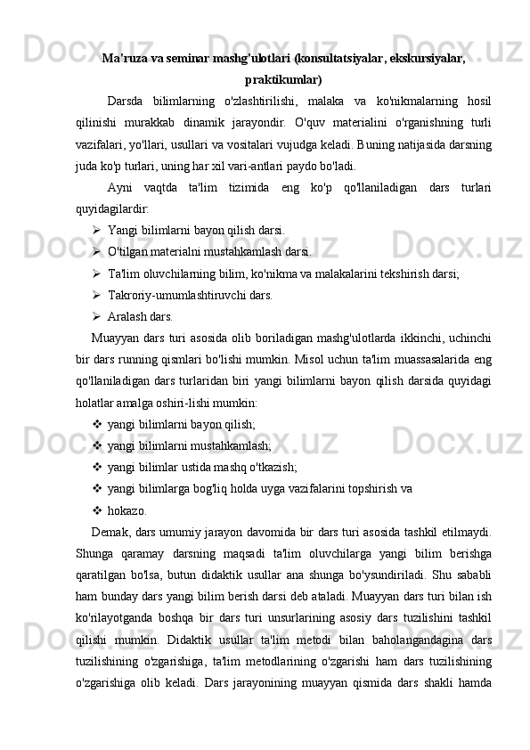 Ma'ruza va seminar mashg'ulotlari (konsultatsiyalar, ekskursiyalar,
praktikumlar)
Darsda   bilimlarning   o'zlashtirilishi,   malaka   va   ko'nikmalarning   hosil
qilinishi   murakkab   dinamik   jarayondir.   O'quv   materialini   o'rganishning   turli
vazifalari, yo'llari, usullari va vositalari vujudga keladi. Buning natijasida darsning
juda ko'p turlari, uning har xil vari-antlari paydo bo'ladi.
Ayni   vaqtda   ta'lim   tizimida   eng   ko'p   qo'llaniladigan   dars   turlari
quyidagilardir:
 Yangi bilimlarni bayon qilish darsi.
 O'tilgan materialni mustahkamlash darsi.
 Ta'lim oluvchilarning bilim, ko'nikma va malakalarini tekshirish darsi;
 Takroriy-umumlashtiruvchi dars.
 Aralash dars.
Muayyan   dars   turi   asosida   olib   boriladigan   mashg'ulotlarda   ikkinchi,   uchinchi
bir dars running qismlari bo'lishi mumkin. Misol uchun ta'lim muassasalarida eng
qo'llaniladigan   dars   turlaridan   biri   yangi   bilimlarni   bayon   qilish   darsida   quyidagi
holatlar amalga oshiri-lishi mumkin:
 yangi bilimlarni bayon qilish;
 yangi bilimlarni mustahkamlash;
 yangi bilimlar ustida mashq o'tkazish;
 yangi bilimlarga bog'liq holda uyga vazifalarini topshirish va
 hokazo.
Demak, dars umumiy jarayon davomida bir dars turi asosida tashkil etilmaydi.
Shunga   qaramay   darsning   maqsadi   ta'lim   oluvchilarga   yangi   bilim   berishga
qaratilgan   bo'lsa,   butun   didaktik   usullar   ana   shunga   bo'ysundiriladi.   Shu   sababli
ham bunday dars yangi bilim berish darsi deb ataladi. Muayyan dars turi bilan ish
ko'rilayotganda   boshqa   bir   dars   turi   unsurlarining   asosiy   dars   tuzilishini   tashkil
qilishi   mumkin.   Didaktik   usullar   ta'lim   metodi   bilan   baholangandagina   dars
tuzilishining   o'zgarishiga,   ta'lim   metodlarining   o'zgarishi   ham   dars   tuzilishining
o'zgarishiga   olib   keladi.   Dars   jarayonining   muayyan   qismida   dars   shakli   hamda 