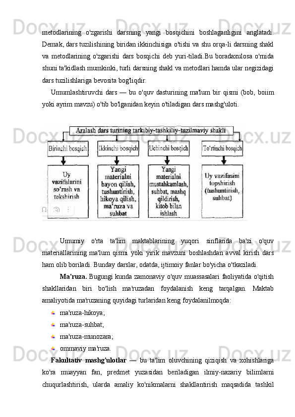 metodlarining   o'zgarishi   darsning   yangi   bosqichini   boshlaganligini   anglatadi.
Demak, dars tuzilishining biridan ikkinchisiga o'tishi va shu orqa-li darsning shakl
va   metodlarining   o'zgarishi   dars   bosqichi   deb   yuri-tiladi.Bu   boradaxulosa   o'rnida
shuni ta'kidlash mumkinki, turli darsning shakl va metodlari hamda ular negizidagi
dars tuzilishlariga bevosita bog'liqdir.
Umumlashtiruvchi   dars  —  bu  o'quv  dasturining  ma'lum  bir   qismi  (bob,  boiim
yoki ayrim mavzu) o'tib bo'lganidan keyin o'tiladigan dars mashg'uloti.
Umumiy   o'rta   ta'lim   maktablarining   yuqori   sinflarida   ba'zi   o'quv
materiallarining   ma'lum   qismi   yoki   yirik   mavzuni   boshlashdan   avval   kirish   dars
ham olib boriladi. Bunday darslar, odatda, ijtimoiy fanlar bo'yicha o'tkaziladi.
Ma'ruza.   Bugungi kunda zamonaviy o'quv muassasalari faoliyatida o'qitish
shakllaridan   biri   bo'lish   ma'ruzadan   foydalanish   keng   tarqalgan.   Maktab
amaliyotida ma'ruzaning quyidagi turlaridan keng foydalanilmoqda:
ma'ruza-hikoya;
ma'ruza-suhbat;
ma'ruza-munozara;
ommaviy ma'ruza.
Fakultativ   mashg'ulotlar   —   bu   ta'lim   oluvchining   qiziqish   va   xohishlariga
ko'ra   muayyan   fan,   predmet   yuzasidan   beriladigan   ilmiy-nazariy   bilimlarni
chuqurlashtirish,   ularda   amaliy   ko'nikmalarni   shakllantirish   maqsadida   tashkil 