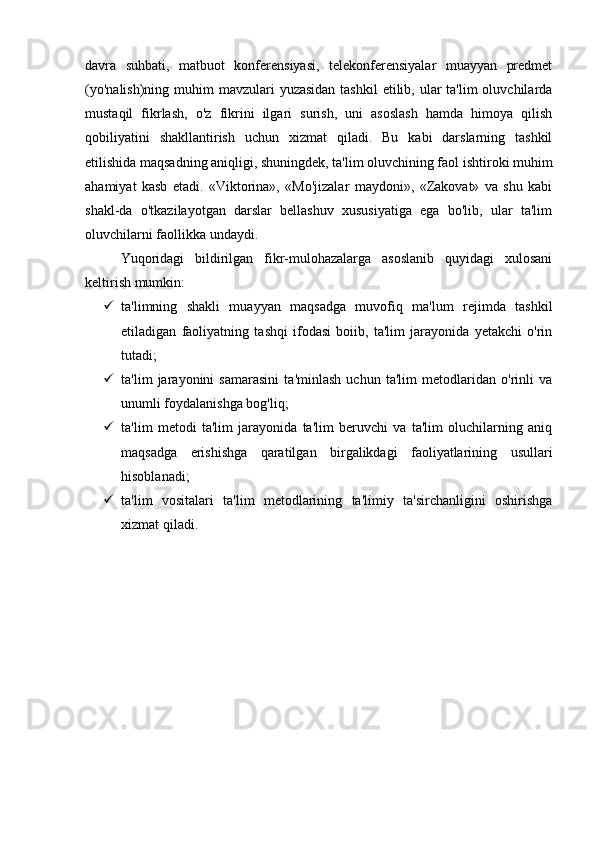 davra   suhbati,   matbuot   konferensiyasi,   telekonferensiyalar   muayyan   predmet
(yo'nalish)ning  muhim  mavzulari  yuzasidan  tashkil  etilib, ular  ta'lim  oluvchilarda
mustaqil   fikrlash,   o'z   fikrini   ilgari   surish,   uni   asoslash   hamda   himoya   qilish
qobiliyatini   shakllantirish   uchun   xizmat   qiladi.   Bu   kabi   darslarning   tashkil
etilishida maqsadning aniqligi, shuningdek, ta'lim oluvchining faol ishtiroki muhim
ahamiyat   kasb   etadi.   «Viktorina»,   «Mo'jizalar   maydoni»,   «Zakovat»   va   shu   kabi
shakl-da   o'tkazilayotgan   darslar   bellashuv   xususiyatiga   ega   bo'lib,   ular   ta'lim
oluvchilarni faollikka undaydi.
Yuqoridagi   bildirilgan   fikr-mulohazalarga   asoslanib   quyidagi   xulosani
keltirish mumkin:
 ta'limning   shakli   muayyan   maqsadga   muvofiq   ma'lum   rejimda   tashkil
etiladigan   faoliyatning   tashqi   ifodasi   boiib,   ta'lim   jarayonida   yetakchi   o'rin
tutadi;
 ta'lim   jarayonini   samarasini   ta'minlash   uchun   ta'lim   metodlaridan   o'rinli   va
unumli foydalanishga bog'liq;
 ta'lim   metodi   ta'lim   jarayonida   ta'lim   beruvchi   va   ta'lim   oluchilarning   aniq
maqsadga   erishishga   qaratilgan   birgalikdagi   faoliyatlarining   usullari
hisoblanadi;
 ta'lim   vositalari   ta'lim   metodlarining   ta'limiy   ta'sirchanligini   oshirishga
xizmat qiladi. 