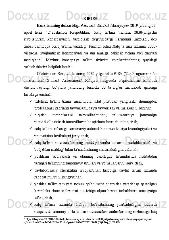 KIRISH
Kurs ishining dolzarbligi. Prezident Shavkat Mirziyoyev 2019-yilning 29-
aprel   kuni   “O‘zbekiston   Respublikasi   Xalq   ta’limi   tizimini   2030-yilgacha
rivojlantirish   konsepsiyasini   tasdiqlash   to‘g‘risida”gi   Farmonni   imzoladi,   deb
xabar   bermoqda   Xalq   ta’limi   vazirligi.   Farmon   bilan   Xalq   ta’limi   tizimini   2030-
yilgacha   rivojlantirish   konsepsiyasi   va   uni   amalga   oshirish   uchun   yo‘l   xaritasi
tasdiqlandi.   Mazkur   konsepsiya   ta’lim   tizimini   rivojlantirishning   quyidagi
yo‘nalishlarini belgilab berdi: 1
O‘zbekiston Respublikasining 2030-yilga kelib PISA (The Programme for
International   Student   Assessment)   Xalqaro   miqyosda   o‘quvchilarni   baholash
dasturi   reytingi   bo‘yicha   jahonning   birinchi   30   ta   ilg‘or   mamlakati   qatoriga
kirishiga erishish;
 uzluksiz   ta’lim   tizimi   mazmunini   sifat   jihatidan   yangilash,   shuningdek
professional kadrlarni tayyorlash, qayta tayyorlash va malakasini oshirish;
 o‘qitish   metodikasini   takomillashtirish,   ta’lim-tarbiya   jarayoniga
individuallashtirish tamoyillarini bosqichma-bosqich tatbiq etish;
 xalq ta’limi sohasiga zamonaviy axborot-kommunikatsiya texnologiyalari va
innovatsion loyihalarni joriy etish;
 xalq   ta’limi   muassasalarining   moddiy-texnika   bazasini   mustahkamlash   va
budjetdan mablag‘ bilan ta’minlashning samaradorligini oshirish;
 yoshlarni   tarbiyalash   va   ularning   bandligini   ta’minlashda   maktabdan
tashqari ta’limning zamonaviy usullari va yo‘nalishlarini joriy etish;
 davlat-xususiy   sheriklikni   rivojlantirish   hisobiga   davlat   ta’lim   tizimida
raqobat muhitini kengaytirish;
 yoshlar   ta’lim-tarbiyasi   uchun   qo‘shimcha   sharoitlar   yaratishga   qaratilgan
kompleks   chora-tadbirlarni   o‘z   ichiga   olgan   beshta   tashabbusni   amaliyotga
tatbiq etish;
 xalq   ta’limi   tizimida   faoliyat   ko‘rsatishning   jozibadorligini   oshirish
maqsadida   umumiy   o‘rta   ta’lim   muassasalari   xodimlarining   mehnatiga   haq
1
 https://daryo.uz/2019/04/29/ozbekistonda-xalq-talimi-tizimini-2030-yilgacha-rivojlantirish-konsepsiyasi-qabul-
qilindi/?sa=X&ved=2ahUKEwiEto6a2pjnAhWi16YKHSU3AI4QFjADegQIBRAB/ 