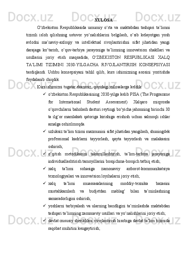 XULOSA
O‘zbekiston   Respublikasida   umumiy   o‘rta   va   maktabdan   tashqari   ta’limni
tizimli   isloh   qilishning   ustuvor   yo‘nalishlarini   belgilash,   o‘sib   kelayotgan   yosh
avlodni   ma’naviy-axloqiy   va   intellektual   rivojlantirishni   sifat   jihatidan   yangi
darajaga   ko‘tarish,   o‘quv-tarbiya   jarayoniga   ta’limning   innovatsion   shakllari   va
usullarini   joriy   etish   maqsadida,   O‘ZBEKISTON   RESPUBLIKASI   XALQ
TA’LIMI   TIZIMINI   2030-YILGACHA   RIVOJLANTIRISH   KONSEPSIYASI
tasdiqlandi.   Ushbu   konsepsiyani   tahlil   qilib,   kurs   ishimizning   asosini   yoritishda
foydalanib chiqdik.
Kurs ishimizni tugatar ekanmiz, quyidagi xulosalarga keldik:
 o‘zbekiston Respublikasining 2030-yilga kelib PISA (The Programme
for   International   Student   Assessment)   Xalqaro   miqyosda
o‘quvchilarni baholash dasturi reytingi bo‘yicha jahonning birinchi 30
ta   ilg‘or   mamlakati   qatoriga   kirishiga   erishish   uchun   salmoqli   ishlar
amalga oshirilmoqda.
 uzluksiz ta’lim tizimi mazmunini sifat jihatidan yangilash, shuningdek
professional   kadrlarni   tayyorlash,   qayta   tayyorlash   va   malakasini
oshirish;
 o‘qitish   metodikasini   takomillashtirish,   ta’lim-tarbiya   jarayoniga
individuallashtirish tamoyillarini bosqichma-bosqich tatbiq etish;
 xalq   ta’limi   sohasiga   zamonaviy   axborot-kommunikatsiya
texnologiyalari va innovatsion loyihalarni joriy etish;
 xalq   ta’limi   muassasalarining   moddiy-texnika   bazasini
mustahkamlash   va   budjetdan   mablag‘   bilan   ta’minlashning
samaradorligini oshirish;
 yoshlarni   tarbiyalash   va   ularning   bandligini   ta’minlashda   maktabdan
tashqari ta’limning zamonaviy usullari va yo‘nalishlarini joriy etish;
 davlat-xususiy sheriklikni rivojlantirish hisobiga davlat ta’lim tizimida
raqobat muhitini kengaytirish; 