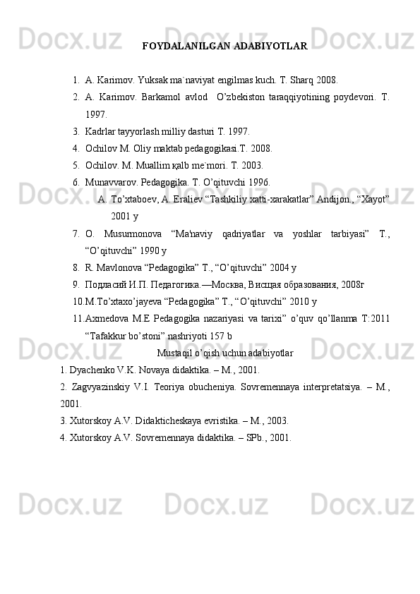 FOYDALANILGAN ADABIYOTLAR
1. А. Kаrimоv. Yuksаk mа`nаviyat еngilmаs kuch. T. Shаrq 2008.
2. А.   Kаrimоv.   Bаrkаmоl   аvlоd     O’zbеkistоn   tаrаqqiyotining   pоydеvоri.   T.
1997.
3. Kаdrlаr tаyyorlаsh milliy dаsturi T. 1997.
4. Оchilоv M. Оliy mаktаb pеdаgоgikаsi.T. 2008.
5. Оchilоv. M. Muаllim қаlb mе`mоri. T. 2003.
6. Munаvvаrоv. Pеdаgоgikа. T. O’qituvchi 1996.
A. To’xtaboеv, A. Eraliеv “Tashkiliy xatti-xarakatlar” Andijon., “Xayot”
2001 y
7. O.   Musurmonova   “Ma'naviy   qadriyatlar   va   yoshlar   tarbiyasi”   T.,
“O’qituvchi” 1990 y
8. R. Mavlonova “Pеdagogika” T., “O’qituvchi” 2004 y
9. Подласий И.П. Педагогика.—Москва, Висщая образования, 2008г
10. M . To ’ xtaxo ’ jayeva  “ P е dagogika ”  T ., “ O ’ qituvchi ” 2010  y
11. Ах m е d о v а   M . E   P е d а g о gik а   n а z а riyasi   v а   t а ri х i ”   o ’ quv   qo ’ ll а nm а   T :2011
“ T а f а kkur   bo ’ st о ni ”  n а shriyoti  157  b
Mustaqil o’qish uchun adabiyotlar
1. Dyachenko V.K. Novaya didaktika. – M., 2001.
2.   Zagvyazinskiy   V.I.   Teoriya   obucheniya.   Sovremennaya   interpretatsiya.   –   M.,
2001.
3. Xutorskoy A.V. Didakticheskaya evristika. – M., 2003.
4. Xutorskoy A.V. Sovremennaya didaktika. – SPb., 2001. 