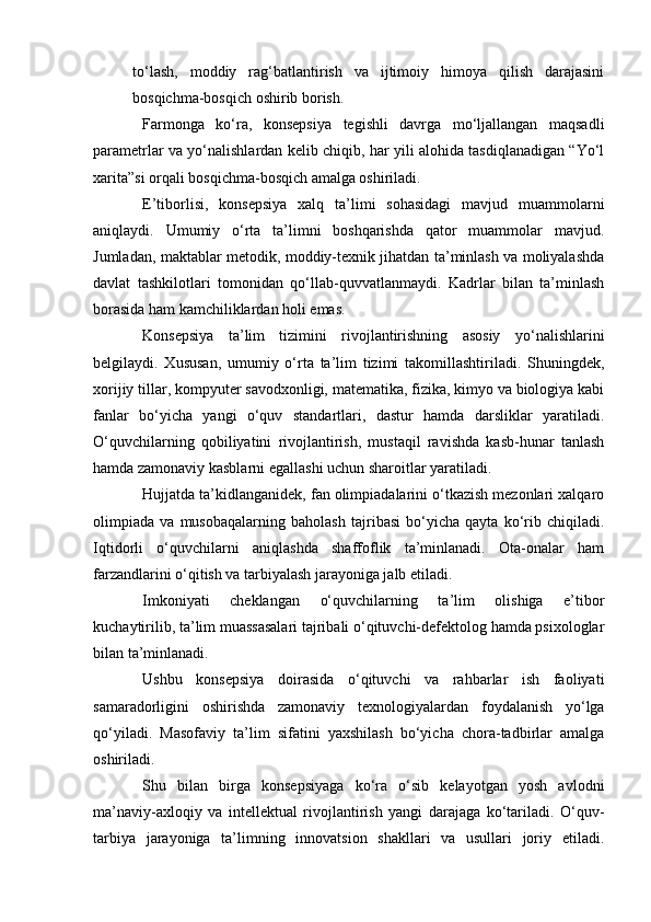 to‘lash,   moddiy   rag‘batlantirish   va   ijtimoiy   himoya   qilish   darajasini
bosqichma-bosqich oshirib borish.
Farmonga   ko‘ra,   konsepsiya   tegishli   davrga   mo‘ljallangan   maqsadli
parametrlar va yo‘nalishlardan kelib chiqib, har yili alohida tasdiqlanadigan “Yo‘l
xarita”si orqali bosqichma-bosqich amalga oshiriladi.
E’tiborlisi,   konsepsiya   xalq   ta’limi   sohasidagi   mavjud   muammolarni
aniqlaydi.   Umumiy   o‘rta   ta’limni   boshqarishda   qator   muammolar   mavjud.
Jumladan, maktablar metodik, moddiy-texnik jihatdan ta’minlash va moliyalashda
davlat   tashkilotlari   tomonidan   qo‘llab-quvvatlanmaydi.   Kadrlar   bilan   ta’minlash
borasida ham kamchiliklardan holi emas.
Konsepsiya   ta’lim   tizimini   rivojlantirishning   asosiy   yo‘nalishlarini
belgilaydi.   Xususan,   umumiy   o‘rta   ta’lim   tizimi   takomillashtiriladi.   Shuningdek,
xorijiy tillar, kompyuter savodxonligi, matematika, fizika, kimyo va biologiya kabi
fanlar   bo‘yicha   yangi   o‘quv   standartlari,   dastur   hamda   darsliklar   yaratiladi.
O‘quvchilarning   qobiliyatini   rivojlantirish,   mustaqil   ravishda   kasb-hunar   tanlash
hamda zamonaviy kasblarni egallashi uchun sharoitlar yaratiladi.
Hujjatda ta’kidlanganidek, fan olimpiadalarini o‘tkazish mezonlari xalqaro
olimpiada   va   musobaqalarning   baholash   tajribasi   bo‘yicha   qayta   ko‘rib   chiqiladi.
Iqtidorli   o‘quvchilarni   aniqlashda   shaffoflik   ta’minlanadi.   Ota-onalar   ham
farzandlarini o‘qitish va tarbiyalash jarayoniga jalb etiladi.
Imkoniyati   cheklangan   o‘quvchilarning   ta’lim   olishiga   e’tibor
kuchaytirilib, ta’lim muassasalari tajribali o‘qituvchi-defektolog hamda psixologlar
bilan ta’minlanadi.
Ushbu   konsepsiya   doirasida   o‘qituvchi   va   rahbarlar   ish   faoliyati
samaradorligini   oshirishda   zamonaviy   texnologiyalardan   foydalanish   yo‘lga
qo‘yiladi.   Masofaviy   ta’lim   sifatini   yaxshilash   bo‘yicha   chora-tadbirlar   amalga
oshiriladi.
Shu   bilan   birga   konsepsiyaga   ko‘ra   o‘sib   kelayotgan   yosh   avlodni
ma’naviy-axloqiy   va   intellektual   rivojlantirish   yangi   darajaga   ko‘tariladi.   O‘quv-
tarbiya   jarayoniga   ta’limning   innovatsion   shakllari   va   usullari   joriy   etiladi. 