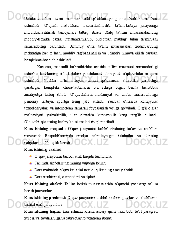 Uzluksiz   ta’lim   tizimi   mazmuni   sifat   jihatdan   yangilanib,   kadrlar   malakasi
oshiriladi.   O‘qitish   metodikasi   takomillashtirilib,   ta’lim-tarbiya   jarayoniga
individuallashtirish   tamoyillari   tatbiq   etiladi.   Xalq   ta’limi   muassasalarining
moddiy-texnika   bazasi   mustahkamlanib,   budjetdan   mablag‘   bilan   ta’minlash
samaradorligi   oshiriladi.   Umumiy   o‘rta   ta’lim   muassasalari   xodimlarining
mehnatiga  haq  to‘lash,  moddiy  rag‘batlantirish  va   ijtimoiy  himoya  qilish  darajasi
bosqichma-bosqich oshiriladi.
Xususan,   maqsadli   ko‘rsatkichlar   asosida   ta’lim   mazmuni   samaradorligi
oshirilib, kadrlarning sifat tarkibini yaxshilanadi. Jamiyatda o‘qituvchilar maqomi
oshiriladi.   Yoshlar   ta’lim-tarbiyasi   uchun   qo‘shimcha   sharoitlar   yaratishga
qaratilgan   kompleks   chora-tadbirlarni   o‘z   ichiga   olgan   beshta   tashabbus
amaliyotga   tatbiq   etiladi.   O‘quvchilarni   madaniyat   va   san’at   muassasalariga
jismoniy   tarbiya,   sportga   keng   jalb   etiladi.   Yoshlar   o‘rtasida   kompyuter
texnologiyalari va internetdan samarali foydalanish yo‘lga qo‘yiladi. O‘g‘il-qizlar
ma’naviyati   yuksaltirilib,   ular   o‘rtasida   kitobxonlik   keng   targ‘ib   qilinadi.
O‘quvchi-qizlarning kasbiy ko‘nikmalari rivojlantiriladi.
Kurs   ishining   maqsadi:   O’quv   jarayonini   tashkil   etishning   turlari   va   shakllari
mavzusida   Respublikamizda   amalga   oshirilayotgan   islohotlar   va   ularning
natijalarini tahlil qilib berish.
Kurs ishining vazifasi:
O’quv jarayonini tashkil etish haqida tushuncha.
Ta'limda sinf-dars tizimining vujudga kelishi.
Dars maktabda o’quv ishlarini tashkil qilishning asosiy shakli.
Dars strukturasi, elementlari va tiplari. 
Kurs   ishining   obekti:   Ta’lim   berish   muassasalarida   o’quvchi   yoshlarga   ta’lim
berish jarayonlari
Kurs ishining predmeti:   O’quv jarayonini tashkil etishning turlari va shakllarini
tashkil etish jarayonlari
Kurs   ishining   hajmi:   kurs   ishimiz   kirish,   asosiy   qism:   ikki   bob,   to’rt   paragref,
xulosa va foydalanilgan adabiyotlar ro’yxatidan iborat. 