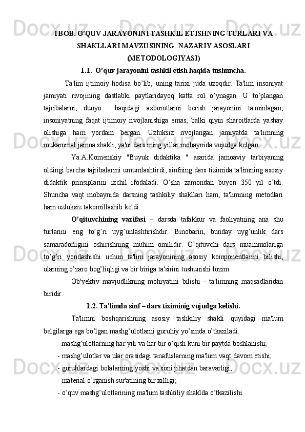 I BOB. O’QUV JARAYONINI TASHKIL ETISHNING TURLARI VA
SHAKLLARI  MAVZUSINING   NAZARIY ASOSLARI
(METODOLOGIYASI)
1.1.  O’quv jarayonini tashkil etish haqida tushuncha.
  Ta'lim   ijtimoiy   hodisa   bo’lib,   uning   tarixi   juda   uzoqdir.   Ta'lim   insoniyat
jamiyati   rivojining   dastlabki   paytlaridayoq   katta   rol   o’ynagan.   U   to’plangan
tajribalarni,   dunyo     haqidagi   axborotlarni   berish   jarayonini   ta'minlagan,
insoniyatning   faqat   ijtimoiy   rivojlanishiga   emas,   balki   qiyin   sharoitlarda   yashay
olishiga   ham   yordam   bergan.   Uzluksiz   rivojlangan   jamiyatda   ta'limning
mukammal jamoa shakli, ya'ni dars ming yillar mobaynida vujudga kelgan.
Ya.A.Komenskiy   "Buyuk   didaktika   "   asarida   jamoaviy   tarbiyaning
oldingi barcha tajribalarini umumlashtirdi, sinfning dars tizimida ta'limning asosiy
didaktik   prinsiplarini   izchil   ifodaladi.   O’sha   zamondan   buyon   350   yil   o’tdi.
Shuncha   vaqt   mobaynida   darsning   tashkiliy   shakllari   ham,   ta'limning   metodlari
ham uzluksiz takomillashib ketdi. 
O’qituvchining   vazifasi   –   darsda   tafakkur   va   faoliyatning   ana   shu
turlarini   eng   to’g’ri   uyg’unlashtirishdir.   Binobarin,   bunday   uyg’unlik   dars
samaradorligini   oshirishning   muhim   omilidir.   O’qituvchi   dars   muammolariga
to’g’ri   yondashishi   uchun   ta'lim   jarayonining   asosiy   komponentlarini   bilishi,
ularning o’zaro bog’liqligi va bir biriga ta'sirini tushunishi lozim. 
Ob'yektiv   mavjudlikning   mohiyatini   bilishi   -   ta'limning   maqsadlaridan
biridir.
1.2. Ta'limda sinf – dars tiziminig vujudga kelishi.
Ta'limni   boshqarishning   asosiy   tashkiliy   shakli   quyidagi   ma'lum
belgilarga ega bo’lgan mashg’ulotlarni guruhiy yo’sinda o’tkaziladi:
- mashg’ulotlarning har yili va har bir o’qish kuni bir paytda boshlanishi;
- mashg’ulotlar va ular orasidagi tanafuslarning ma'lum vaqt davom etishi;
- guruhlardagi bolalarning yoshi va soni jihatdan baravarligi;
- material o’rganish sur'atining bir xilligi;
- o’quv mashg’ulotlarining ma'lum tashkiliy shaklda o’tkazilishi. 
