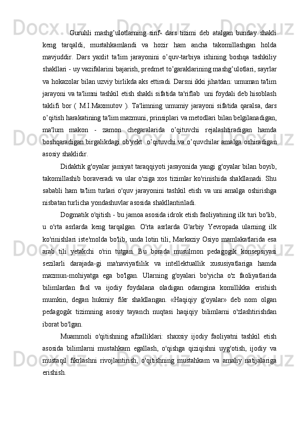 Guruhli   mashg’ulotlarning   sinf-   dars   tizimi   deb   atalgan   bunday   shakli
keng   tarqaldi,   mustahkamlandi   va   hozir   ham   ancha   takomillashgan   holda
mavjuddir.   Dars   yaxlit   ta'lim   jarayonini   o’quv-tarbiya   ishining   boshqa   tashkiliy
shakllari - uy vazifalarini bajarish, predmet to’garaklarining mashg’ulotlari, sayrlar
va hokazolar bilan uzviy birlikda aks ettiradi. Darsni ikki jihatdan: umuman ta'lim
jarayoni va ta'limni tashkil etish shakli sifatida ta'riflab   uni foydali deb hisoblash
taklifi   bor   (   M.I.Maxmutov   ).   Ta'limning   umumiy   jarayoni   sifatida   qaralsa,   dars
o’qitish harakatining ta'lim mazmuni, prinsiplari va metodlari bilan belgilanadigan,
ma'lum   makon   -   zamon   chegaralarida   o’qituvchi   rejalashtiradigan   hamda
boshqaradigan birgalikdagi ob'yekt   o’qituvchi va o’quvchilar amalga oshiradigan
asosiy shaklidir.
Didaktik g'oyalar jamiyat taraqqiyoti jarayonida yangi g'oyalar  bilan boyib,
takomillashib   boraveradi   va   ular   o'ziga   xos   tizimlar   ko'rinishida   shakllanadi.   Shu
sababli   ham   ta'lim   turlari   o'quv   jarayonini   tashkil   etish   va   uni   amalga   oshirishga
nisbatan turlicha yondashuvlar asosida shakllantiriladi.
Dogmatik o'qitish - bu jamoa asosida idrok etish faoliyatining ilk turi bo'lib,
u   o'rta   asrlarda   keng   tarqalgan.   O'rta   asrlarda   G'arbiy   Yevropada   ularning   ilk
ko'rinishlari  iste'molda  bo'lib,  unda  lotin  tili,  Markaziy  Osiyo  mamlakatlarida esa
arab   tili   yetakchi   o'rin   tutgan.   Bu   borada   musulmon   pedagogik   konsepsiyasi
sezilarli   darajada-gi   ma'naviyatlilik   va   intellektuallik   xususiyatlariga   hamda
mazmun-mohiyatga   ega   bo'lgan.   Ularning   g'oyalari   bo'yicha   o'z   faoliyatlarida
bilimlardan   faol   va   ijodiy   foydalana   oladigan   odamgina   komillikka   erishish
mumkin,   degan   hukmiy   fikr   shakllangan.   «Haqiqiy   g'oyalar»   deb   nom   olgan
pedagogik   tizimning   asosiy   tayanch   nuqtasi   haqiqiy   bilimlarni   o'zlashtirishdan
iborat bo'lgan.
Muammoli   o'qitishning   afzalliklari:   shaxsiy   ijodiy   faoliyatni   tashkil   etish
asosida   bilimlarni   mustahkam   egallash,   o'qishga   qiziqishni   uyg'otish,   ijodiy   va
mustaqil   fikrlashni   rivojlantirish,   o'qitishning   mustahkam   va   amaliy   natijalariga
erishish. 