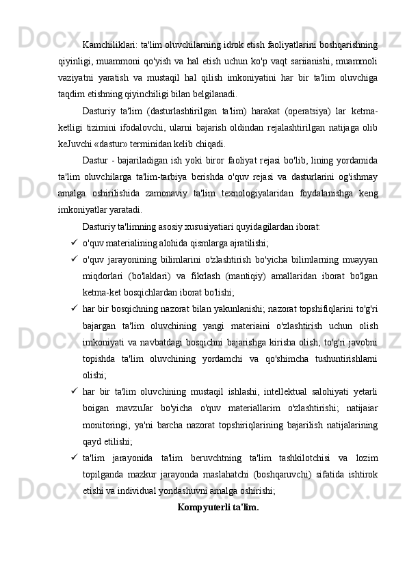 Kamchiliklari: ta'lim oluvchilarning idrok etish faoliyatlarini boshqarishning
qiyinligi,   muammoni   qo'yish   va   hal   etish   uchun   ko'p   vaqt   sariianishi,   muammoli
vaziyatni   yaratish   va   mustaqil   hal   qilish   imkoniyatini   har   bir   ta'lim   oluvchiga
taqdim etishning qiyinchiligi bilan belgilanadi.
Dasturiy   ta'lim   (dasturlashtirilgan   ta'lim)   harakat   (operatsiya)   lar   ketma-
ketligi   tizimini   ifodalovchi,   ularni   bajarish   oldindan   rejalashtirilgan   natijaga   olib
keJuvchi «dastur» terminidan kelib chiqadi.
Dastur  - bajariladigan ish yoki biror faoliyat rejasi  bo'lib, lining yordamida
ta'lim   oluvchilarga   ta'lim-tarbiya   berishda   o'quv   rejasi   va   dasturlarini   og'ishmay
amalga   oshirilishida   zamonaviy   ta'lim   texnologiyalaridan   foydalanishga   keng
imkoniyatlar yaratadi.
Dasturiy ta'limning asosiy xususiyatiari quyidagilardan iborat:
 o'quv materialining alohida qismlarga ajratilishi; 
 o'quv   jarayonining   bilimlarini   o'zlashtirish   bo'yicha   bilimlarning   muayyan
miqdorlari   (bo'laklari)   va   fikrlash   (mantiqiy)   amallaridan   iborat   bo'lgan
ketma-ket bosqichlardan iborat bo'lishi; 
 har bir bosqichning nazorat bilan yakunlanishi; nazorat topshifiqlarini to'g'ri
bajargan   ta'lim   oluvchining   yangi   materiaini   o'zlashtirish   uchun   olish
imkoniyati   va   navbatdagi   bosqichni   bajarishga   kirisha   olish;   to'g'ri   javobni
topishda   ta'lim   oluvchining   yordamchi   va   qo'shimcha   tushuntirishlarni
olishi; 
 har   bir   ta'lim   oluvchining   mustaqil   ishlashi,   intellektual   salohiyati   yetarli
boigan   mavzuJar   bo'yicha   o'quv   materiallarim   o'zlashtirishi;   natijaiar
monitoringi,   ya'ni   barcha   nazorat   topshiriqlarining   bajarilish   natijalarining
qayd etilishi; 
 ta'lim   jarayonida   ta'lim   beruvchtning   ta'lim   tashkilotchisi   va   lozim
topilganda   mazkur   jarayonda   maslahatchi   (boshqaruvchi)   sifatida   ishtirok
etishi va individual yondashuvni amalga oshirishi;
Kompyuterli ta'lim. 