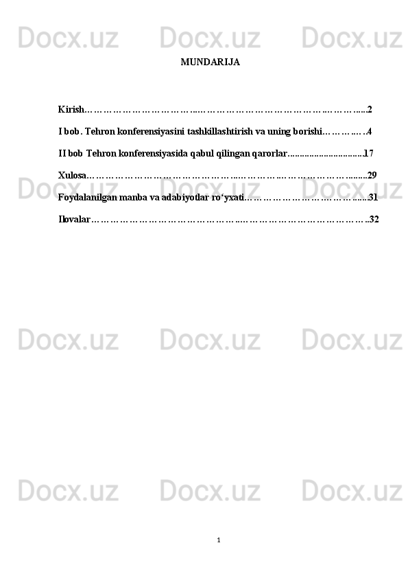                                                    MUNDARIJA
Kirish……………………………...………………………………….………......2
I bob. Tehron konferensiyasini tashkillashtirish va uning borishi……….…..4
II bob Tehron konferensiyasida qabul qilingan qarorlar................................17
Xulosa………………………………………...………….………………….........29
Foydalanilgan manba va adabiyotlar ro yxati…………………….……….......31ʻ
Ilovalar………………………………………..…………………………………..32
1 