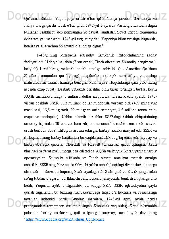 Qo shma   Shtatlar   Yaponiyaga   urush   e’lon   qildi,   bunga   javoban   Germaniya   vaʻ
Italiya ularga qarshi urush e’lon qildi. 1942-yil 1-aprelda Vashingtonda Birlashgan
Millatlar   Tashkiloti   deb  nomlangan  26  davlat,  jumladan  Sovet  Ittifoqi   tomonidan
deklaratsiya imzolandi. 1945-yil avgust oyida u Yaponiya bilan urushga kirganida,
koalitsiya allaqachon 56 shtatni o z ichiga olgan.	
ʻ 5
1943-yilning   kuzigacha   iqtisodiy   hamkorlik   ittifoqchilarning   asosiy
faoliyati edi. Uch yo nalishda (Eron orqali, Tinch okeani va Shimoliy dengiz yo li	
ʻ ʻ
bo ylab)   Lend-lizing   yetkazib   berish   amalga   oshirildi   (bu   Amerika   Qo shma	
ʻ ʻ
Shtatlari   tomonidan   qurol-yarog ,   o q-dorilar,   strategik   xom   ashyo   va   boshqa	
ʻ ʻ
mahsulotlarni uzatish tizimiga berilgan. koalitsiya ittifoqchilariga qarz yoki lizing
asosida  oziq-ovqat). Dastlab  yetkazib berishlar  oltin bilan to langan bo lsa, keyin	
ʻ ʻ
AQSh   mamlakatimizga   1   milliard   dollar   miqdorida   foizsiz   kredit   ajratdi.   1942-
yildan   boshlab   SSSR   11,2   milliard   dollar   miqdorida   yordam   oldi   (427   ming   yuk
mashinasi,   13,5   ming   tank,   22   mingdan   ortiq   samolyot,   4,5   million   tonna   oziq-
ovqat   va   boshqalar).   Ushbu   etkazib   berishlar   SSSRdagi   ishlab   chiqarishning
umumiy   hajmidan   20   baravar   kam   edi,   ammo   unchalik   muhim   emas   edi,   chunki
urush boshida Sovet Ittifoqida asosan eskirgan harbiy texnika mavjud edi. SSSR va
ittifoqchilarning harbiy harakatlari bu vaqtda unchalik bog liq emas edi. Siyosiy va	
ʻ
harbiy-strategik   qarorlar   Cherchill   va   Ruzvelt   tomonidan   qabul   qilingan,   Stalin
ular haqida faqat ma’lumotga ega edi xolos. AQSh va Buyuk Britaniyaning harbiy
operatsiyalari   Shimoliy   Afrikada   va   Tinch   okeani   amaliyot   teatrida   amalga
oshirildi. SSSRning Yevropada ikkinchi jabha ochish haqidagi iltimoslari e’tiborga
olinmadi. Sovet Ittifoqining koalitsiyadagi  roli Stalingrad va Kursk janglaridan
so ng tubdan o zgardi, bu Ikkinchi Jahon urushi jarayonida burilish nuqtasiga olib	
ʻ ʻ
keldi.   Yuqorida   aytib   o tilganidek,   bu   vaqtga   kelib   SSSR   iqtisodiyotini   qayta	
ʻ
qurish   tugallandi,   bu   bizning   mamlakatimizga   faqat   o z   kuchlari   va   resurslariga	
ʻ
tayanish   imkonini   berdi.   Bunday   sharoitda,   1943-yil   aprel   oyida   nemis
propagandasi   tomonidan   oshkor   qilingan   Smolensk   yaqinidagi   Katin   o rmonida	
ʻ
polshalik   harbiy   asirlarning   qatl   etilganiga   qaramay,   uch   buyuk   davlatning
5
  https://en.wikipedia.org/wiki/Tehran_Conference
10 