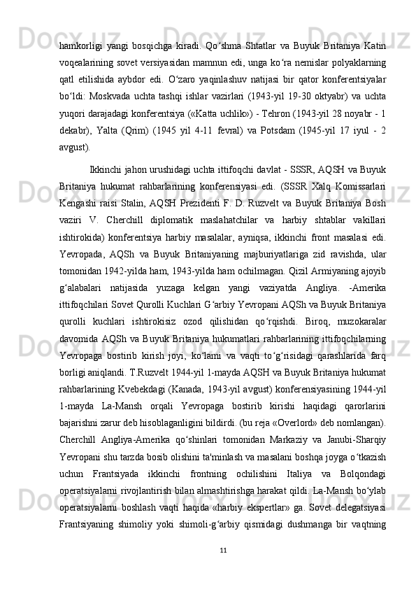 hamkorligi   yangi   bosqichga   kiradi.   Qo shma   Shtatlar   va   Buyuk   Britaniya   Katinʻ
voqealarining sovet  versiyasidan  mamnun edi, unga ko ra nemislar  polyaklarning	
ʻ
qatl   etilishida   aybdor   edi.   O zaro   yaqinlashuv   natijasi   bir   qator   konferentsiyalar	
ʻ
bo ldi:   Moskvada   uchta   tashqi   ishlar   vazirlari   (1943-yil   19-30   oktyabr)   va   uchta	
ʻ
yuqori darajadagi konferentsiya («Katta uchlik») - Tehron (1943-yil 28 noyabr - 1
dekabr),   Yalta   (Qrim)   (1945   yil   4-11   fevral)   va   Potsdam   (1945-yil   17   iyul   -   2
avgust). 
Ikkinchi jahon urushidagi uchta ittifoqchi davlat - SSSR, AQSH va Buyuk
Britaniya   hukumat   rahbarlarining   konferensiyasi   edi.   (SSSR   Xalq   Komissarlari
Kengashi   raisi   Stalin,   AQSH   Prezidenti   F.   D.   Ruzvelt   va   Buyuk   Britaniya   Bosh
vaziri   V.   Cherchill   diplomatik   maslahatchilar   va   harbiy   shtablar   vakillari
ishtirokida)   konferentsiya   harbiy   masalalar,   ayniqsa,   ikkinchi   front   masalasi   edi.
Yevropada,   AQSh   va   Buyuk   Britaniyaning   majburiyatlariga   zid   ravishda,   ular
tomonidan 1942-yilda ham, 1943-yilda ham ochilmagan. Qizil Armiyaning ajoyib
g alabalari   natijasida   yuzaga   kelgan   yangi   vaziyatda   Angliya.   -Amerika
ʻ
ittifoqchilari Sovet Qurolli Kuchlari G arbiy Yevropani AQSh va Buyuk Britaniya	
ʻ
qurolli   kuchlari   ishtirokisiz   ozod   qilishidan   qo rqishdi.   Biroq,   muzokaralar	
ʻ
davomida   AQSh   va   Buyuk   Britaniya   hukumatlari   rahbarlarining   ittifoqchilarning
Yevropaga   bostirib   kirish   joyi,   ko lami   va   vaqti   to g risidagi   qarashlarida   farq	
ʻ ʻ ʻ
borligi aniqlandi. T.Ruzvelt 1944-yil 1-mayda AQSH va Buyuk Britaniya hukumat
rahbarlarining Kvebekdagi (Kanada, 1943-yil avgust) konferensiyasining 1944-yil
1-mayda   La-Mansh   orqali   Yevropaga   bostirib   kirishi   haqidagi   qarorlarini
bajarishni zarur deb hisoblaganligini bildirdi. (bu reja «Overlord» deb nomlangan).
Cherchill   Angliya-Amerika   qo shinlari   tomonidan   Markaziy   va   Janubi-Sharqiy	
ʻ
Yevropani shu tarzda bosib olishini ta'minlash va masalani boshqa joyga o tkazish	
ʻ
uchun   Frantsiyada   ikkinchi   frontning   ochilishini   Italiya   va   Bolqondagi
operatsiyalarni rivojlantirish bilan almashtirishga harakat qildi. La-Mansh bo ylab	
ʻ
operatsiyalarni   boshlash   vaqti   haqida   «harbiy   ekspertlar»   ga.   Sovet   delegatsiyasi
Frantsiyaning   shimoliy   yoki   shimoli-g arbiy   qismidagi   dushmanga   bir   vaqtning	
ʻ
11 