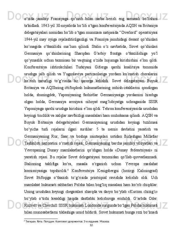 o zida   janubiy   Fransiyaga   qo nish   bilan   zarba   berish   eng   samarali   bo lishiniʻ ʻ ʻ
ta'kidladi. 1943-yil 30-noyabrda bo lib o tgan konferentsiyada AQSH va Britaniya	
ʻ ʻ
delegatsiyalari nomidan bo lib o tgan munozara natijasida “Overlord” operatsiyasi	
ʻ ʻ
1944-yil   may   oyiga   rejalashtirilganligi   va   Fransiya   janubidagi   desant   qo shinlari	
ʻ
ko magida   o tkazilishi   ma lum   qilindi.   Stalin   o z   navbatida,   Sovet   qo shinlari	
ʻ ʻ ʼ ʻ ʻ
Germaniya   qo shinlarining   Sharqdan   G arbiy   frontga   o tkazilishiga   yo l	
ʻ ʻ ʻ ʻ
qo ymaslik   uchun   taxminan   bir   vaqtning   o zida   hujumga   kirishishini   e’lon   qildi.	
ʻ ʻ
Konferentsiya   ishtirokchilari   Turkiyani   Gitlerga   qarshi   koalitsiya   tomonida
urushga   jalb   qilish   va   Yugoslaviya   partizanlariga   yordam   ko rsatish   choralarini	
ʻ
ko rish   zarurligi   to g risida   bir   qarorga   kelishdi.   Sovet   delegatsiyasi   Buyuk	
ʻ ʻ ʻ
Britaniya   va   AQShning   ittifoqdosh   hukumatlarining   xohish-istaklarini   qondirgan
holda,   shuningdek,   Yaponiyaning   fashistlar   Germaniyasiga   yordamini   hisobga
olgan   holda,   Germaniya   armiyasi   nihoyat   mag lubiyatga   uchraganida   SSSR	
ʻ
Yaponiyaga qarshi urushga kirishini e’lon qildi. Tehron konferensiyasida urushdan
keyingi tinchlik va xalqlar xavfsizligi masalalari ham muhokama qilindi. AQSH va
Buyuk   Britaniya   delegatsiyalari   Germaniyaning   urushdan   keyingi   tuzilmasi
bo yicha   turli   rejalarni   ilgari   surdilar:   5   ta   nemis   davlatini   yaratish   va	
ʻ
Germaniyaning   Rur,   Saar   va   boshqa   mintaqalari   ustidan   Birlashgan   Millatlar
Tashkiloti nazoratini o rnatish rejasi; Germaniyaning barcha janubiy viloyatlari va	
ʻ
Yevropaning   Dunay   mamlakatlarini   qo shgan   holda   «Dunay   federatsiyasi»   ni	
ʻ
yaratish   rejasi.   Bu   rejalar   Sovet   delegatsiyasi   tomonidan   qo llab-quvvatlanmadi.	
ʻ
Stalinning   taklifiga   ko ra,   masala   o rganish   uchun   Yevropa   maslahat	
ʻ ʻ
komissiyasiga   topshirildi. 6
  Konferentsiya   Kenigsbergni   (hozirgi   Kaliningrad)
Sovet   Ittifoqiga   o tkazish   to g risida   printsipial   ravishda   kelishib   oldi.   Uch	
ʻ ʻ ʻ
mamlakat hukumati rahbarlari Polsha bilan bog liq masalani ham ko rib chiqdilar.	
ʻ ʻ
Uning   urushdan   keyingi   chegaralari   sharqda   va   daryo   bo ylab   «Kurzon   chizig i»	
ʻ ʻ
bo ylab   o tishi   kerakligi   haqida   dastlabki   kelishuvga   erishildi.   G arbda   Oder.	
ʻ ʻ ʻ
Ruzvelt va Cherchill SSSR hukumati Londonda surgunda bo lgan Polsha hukumati	
ʻ
bilan munosabatlarni tiklashiga umid bildirdi. Sovet hukumati bunga rozi bo lmadi	
ʻ
6
 Тегеран. Ялта. Потсдам. Комплект документов. 3-е издание. Москва.
12 