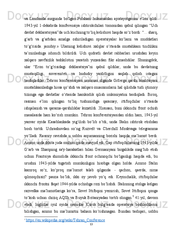 va   Londonda   surgunda   bo lgan   Polshani   hukumatdan   ajratayotganini   e’lon   qildi.ʻ
1943-yil   1-dekabrda   konferensiya   ishtirokchilari   tomonidan   qabul   qilingan   “Uch
davlat deklaratsiyasi”da uch kuchning to liq kelishuvi haqida so z bordi: “... sharq,	
ʻ ʻ
g arb   va   g arbdan   amalga   oshiriladigan   operatsiyalar   ko lami   va   muddatlari	
ʻ ʻ ʻ
to g risida.   janubiy.»   Ularning   kelishuvi   xalqlar   o rtasida   mustahkam   tinchlikni
ʻ ʻ ʻ
ta’minlashiga   ishonch   bildirildi.   Uch   qudratli   davlat   rahbarlari   urushdan   keyin
xalqaro   xavfsizlik   tashkilotini   yaratish   yuzasidan   fikr   almashdilar.   Shuningdek,
ular   “Eron   to g risidagi   deklaratsiya”ni   qabul   qildilar,   unda   bu   davlatning	
ʻ ʻ
mustaqilligi,   suvereniteti   va   hududiy   yaxlitligini   saqlab   qolish   istagini
tasdiqladilar. Tehron konferensiyasi  umuman olganda Gitlerga qarshi  koalitsiyani
mustahkamlashga hissa qo shdi va xalqaro muammolarni hal qilishda turli ijtimoiy	
ʻ
tizimga   ega   davlatlar   o rtasida   hamkorlik   qilish   imkoniyatini   tasdiqladi.   Biroq,	
ʻ
rasman   e’lon   qilingan   to liq   tushunishga   qaramay,   ittifoqchilar   o rtasida	
ʻ ʻ
ishqalanish   va   qarama-qarshiliklar   kuzatildi.   Xususan,   buni   ikkinchi   front   ochish
masalasida   ham   ko rish   mumkin.   Tehron   konferentsiyasidan   oldin   ham,   1943-yil	
ʻ
yanvar   oyida   Kasablankada   yig ilish   bo lib   o tdi,   unda   Stalin   ishtirok   etishdan	
ʻ ʻ ʻ
bosh   tortdi.   Uchrashuvdan   so ng   Ruzvelt   va   Cherchill   Moskvaga   telegramma
ʻ
yo lladi.   Rasmiy   ravishda   u   ushbu   anjumanning   borishi   haqida   ma’lumot   berdi.	
ʻ
Ammo unda ikkita juda muhim qoida mavjud edi. Gap ittifoqchilarning 1943-yilda
G arb   va   Sharqning   sa'y-harakatlari   bilan   Germaniyani   birgalikda   mag lub   etish
ʻ ʻ
uchun   Frantsiya   shimolida   ikkinchi   front   ochmoqchi   bo lganligi   haqida   edi,   bu	
ʻ
urushni   1943-yilda   tugatish   mumkinligini   hisobga   olgan   holda.   Ammo   Stalin
kamroq   so z,   ko proq   ma’lumot   talab   qilganda   -   qachon,   qaerda,   nima	
ʻ ʻ
qilmoqchisiz?   pauza   bo ldi,   ikki   oy   javob   yo q   edi.   Keyinchalik,   ittifoqchilar	
ʻ ʻ
ikkinchi frontni faqat 1944-yilda ochishga rozi bo lishdi. Stalinning stoliga kelgan	
ʻ
razvedka   ma’lumotlariga   ko ra,   Sovet   Ittifoqini   yemirish,   Sovet   Ittifoqini   qonga	
ʻ
to kish uchun chiziq AQSh va Buyuk Britaniyadan tortib olingan.	
ʻ 7
  41-yil, davom
etadi.   Inglizlar   iyul   oyida   nemislar   Kursk   bulg asida   operatsiya   boshlashlarini	
ʻ
bilishgan,   ammo   bu   ma’lumotni   baham   ko rishmagan.   Bundan   tashqari,   ushbu	
ʻ
7
  https://en.wikipedia.org/wiki/Tehran_Conference
13 