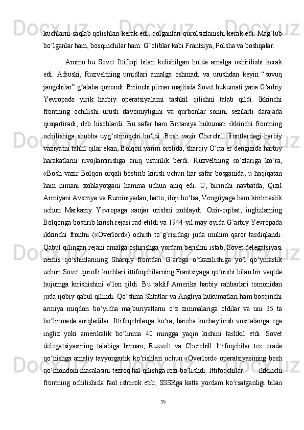 kuchlarni saqlab qolishlari kerak edi, qolganlari qurolsizlanishi kerak edi. Mag lubʻ
bo lganlar ham, bosqinchilar ham. G oliblar kabi Frantsiya, Polsha va boshqalar.	
ʻ ʻ
Ammo   bu   Sovet   Ittifoqi   bilan   kelishilgan   holda   amalga   oshirilishi   kerak
edi.   Afsuski,   Ruzveltning   umidlari   amalga   oshmadi   va   urushdan   keyin   “sovuq
jangchilar” g alaba qozondi. Birinchi plenar majlisda Sovet hukumati yana G arbiy	
ʻ ʻ
Yevropada   yirik   harbiy   operatsiyalarni   tashkil   qilishni   talab   qildi.   Ikkinchi
frontning   ochilishi   urush   davomiyligini   va   qurbonlar   sonini   sezilarli   darajada
qisqartiradi,   deb   hisoblardi.   Bu   safar   ham   Britaniya   hukumati   ikkinchi   frontning
ochilishiga   shubha   uyg otmoqchi   bo ldi.   Bosh   vazir   Cherchill   frontlardagi   harbiy	
ʻ ʻ
vaziyatni tahlil qilar ekan, Bolqon yarim orolida, sharqiy O rta er dengizida harbiy	
ʻ
harakatlarni   rivojlantirishga   aniq   ustunlik   berdi.   Ruzveltning   so zlariga   ko ra,	
ʻ ʻ
«Bosh  vazir   Bolqon orqali  bostirib  kirish  uchun  har  safar   bosganida,  u haqiqatan
ham   nimani   xohlayotgani   hamma   uchun   aniq   edi.   U,   birinchi   navbatda,   Qizil
Armiyani Avstriya va Ruminiyadan, hatto, iloji bo lsa, Vengriyaga ham kiritmaslik	
ʻ
uchun   Markaziy   Yevropaga   xanjar   urishni   xohlaydi.   Oxir-oqibat,   inglizlarning
Bolqonga bostirib kirish rejasi rad etildi va 1944-yil may oyida G arbiy Yevropada	
ʻ
ikkinchi   frontni   («Overlord»)   ochish   to g risidagi   juda   muhim   qaror   tasdiqlandi.	
ʻ ʻ
Qabul qilingan rejani amalga oshirishga yordam berishni istab, Sovet delegatsiyasi
nemis   qo shinlarining   Sharqiy   frontdan   G arbga   o tkazilishiga   yo l   qo ymaslik	
ʻ ʻ ʻ ʻ ʻ
uchun Sovet qurolli kuchlari ittifoqchilarning Frantsiyaga qo nishi bilan bir vaqtda	
ʻ
hujumga   kirishishini   e’lon   qildi.   Bu   taklif   Amerika   harbiy   rahbarlari   tomonidan
juda ijobiy qabul qilindi. Qo shma Shtatlar va Angliya hukumatlari ham bosqinchi	
ʻ
armiya   miqdori   bo yicha   majburiyatlarni   o z   zimmalariga   oldilar   va   uni   35   ta	
ʻ ʻ
bo linmada   aniqladilar.   Ittifoqchilarga   ko ra,   barcha   kuchaytirish   vositalariga   ega	
ʻ ʻ
ingliz   yoki   amerikalik   bo linma   40   mingga   yaqin   kishini   tashkil   etdi.   Sovet	
ʻ
delegatsiyasining   talabiga   binoan,   Ruzvelt   va   Cherchill   Ittifoqchilar   tez   orada
qo nishga amaliy tayyorgarlik ko rishlari uchun «Overlord» operatsiyasining bosh	
ʻ ʻ
qo mondoni masalasini tezroq hal qilishga rozi bo lishdi.
ʻ ʻ Ittifoqchilar   ikkinchi
frontning ochilishida faol ishtirok etib, SSSRga katta yordam ko rsatganligi  bilan	
ʻ
15 