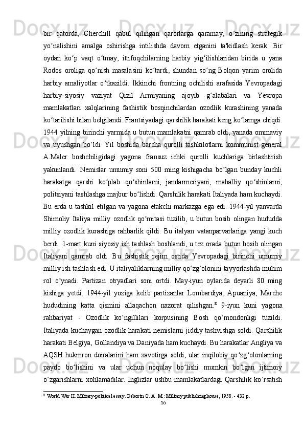 bir   qatorda,   Cherchill   qabul   qilingan   qarorlarga   qaramay,   o zining   strategikʻ
yo nalishini   amalga   oshirishga   intilishda   davom   etganini   ta'kidlash   kerak.   Bir	
ʻ
oydan   ko p   vaqt   o tmay,   ittifoqchilarning   harbiy   yig ilishlaridan   birida   u   yana	
ʻ ʻ ʻ
Rodos   oroliga   qo nish   masalasini   ko tardi,   shundan   so ng   Bolqon   yarim   orolida	
ʻ ʻ ʻ
harbiy   amaliyotlar   o tkazildi.   Ikkinchi   frontning   ochilishi   arafasida   Yevropadagi	
ʻ
harbiy-siyosiy   vaziyat   Qizil   Armiyaning   ajoyib   g alabalari   va   Yevropa	
ʻ
mamlakatlari   xalqlarining   fashistik   bosqinchilardan   ozodlik   kurashining   yanada
ko tarilishi bilan belgilandi. Frantsiyadagi qarshilik harakati keng ko lamga chiqdi.	
ʻ ʻ
1944 yilning birinchi yarmida u butun mamlakatni qamrab oldi, yanada ommaviy
va   uyushgan   bo ldi.   Yil   boshida   barcha   qurolli   tashkilotlarni   kommunist   general	
ʻ
A.Maler   boshchiligidagi   yagona   fransuz   ichki   qurolli   kuchlariga   birlashtirish
yakunlandi.   Nemislar   umumiy   soni   500   ming   kishigacha   bo lgan   bunday   kuchli	
ʻ
harakatga   qarshi   ko plab   qo shinlarni,   jandarmeriyani,   mahalliy   qo shinlarni,	
ʻ ʻ ʻ
politsiyani tashlashga majbur bo lishdi. Qarshilik harakati Italiyada ham kuchaydi.	
ʻ
Bu erda u tashkil  etilgan va yagona etakchi  markazga ega edi. 1944-yil  yanvarda
Shimoliy   Italiya   milliy   ozodlik   qo mitasi   tuzilib,   u   butun   bosib   olingan   hududda	
ʻ
milliy   ozodlik   kurashiga   rahbarlik   qildi.   Bu   italyan   vatanparvarlariga   yangi   kuch
berdi. 1-mart kuni siyosiy ish tashlash boshlandi, u tez orada butun bosib olingan
Italiyani   qamrab   oldi.   Bu   fashistik   rejim   ostida   Yevropadagi   birinchi   umumiy
milliy ish tashlash edi. U italiyaliklarning milliy qo zg olonini tayyorlashda muhim	
ʻ ʻ
rol   o ynadi.   Partizan   otryadlari   soni   ortdi.   May-iyun   oylarida   deyarli   80   ming	
ʻ
kishiga   yetdi.   1944-yil   yoziga   kelib   partizanlar   Lombardiya,   Apuaniya,   Marche
hududining   katta   qismini   allaqachon   nazorat   qilishgan. 8
  9-iyun   kuni   yagona
rahbariyat   -   Ozodlik   ko ngillilari   korpusining   Bosh   qo mondonligi   tuzildi.	
ʻ ʻ
Italiyada kuchaygan ozodlik harakati nemislarni jiddiy tashvishga soldi. Qarshilik
harakati Belgiya, Gollandiya va Daniyada ham kuchaydi. Bu harakatlar Angliya va
AQSH hukmron doiralarini  ham   xavotirga  soldi,  ular   inqilobiy qo zg olonlarning	
ʻ ʻ
paydo   bo lishini   va   ular   uchun   noqulay   bo lishi   mumkin   bo lgan   ijtimoiy	
ʻ ʻ ʻ
o zgarishlarni   xohlamadilar.  Inglizlar   ushbu   mamlakatlardagi   Qarshilik   ko rsatish	
ʻ ʻ
8
  World War II. Military-political essay. Deborin G. A. M.: Military publishing house, 1958. - 432 p.
16 