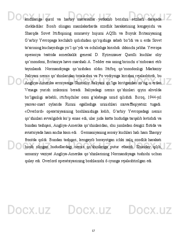 kuchlariga   qurol   va   harbiy   materiallar   yetkazib   berishni   sezilarli   darajada
chekladilar.   Bosib   olingan   mamlakatlarda   ozodlik   harakatining   kengayishi   va
Sharqda   Sovet   Ittifoqining   ommaviy   hujumi   AQSh   va   Buyuk   Britaniyaning
G arbiy   Yevropaga   kechikib   qolishidan   qo rqishiga   sabab   bo ldi   va   u   erda   Sovetʻ ʻ ʻ
ta'sirining kuchayishiga yo l qo ydi va ochilishga kirishdi. ikkinchi jabha. Yevropa	
ʻ ʻ
operasiya   teatrida   amerikalik   general   D.   Eyzenxauer   Qurolli   kuchlar   oliy
qo mondoni, Britaniya havo marshali A. Tedder esa uning birinchi o rinbosari etib	
ʻ ʻ
tayinlandi.   Normandiyaga   qo nishdan   oldin   Ittifoq   qo mondonligi   Markaziy	
ʻ ʻ
Italiyani nemis qo shinlaridan tozalashni va Po vodiysiga kirishni rejalashtirdi, bu	
ʻ
Angliya-Amerika   armiyasiga   Shimoliy   Italiyani   qo lga   kiritgandan   so ng   u   erdan	
ʻ ʻ
Venaga   yurish   imkonini   beradi.   Italiyadagi   nemis   qo shinlari   qiyin   ahvolda	
ʻ
bo lganligi   sababli,   ittifoqchilar   oson   g alabaga   umid   qilishdi.   Biroq,   1944-yil	
ʻ ʻ
yanvar-mart   oylarida   Rimni   egallashga   urinishlari   muvaffaqiyatsiz   tugadi.
«Overlord»   operatsiyasining   boshlanishiga   kelib,   G arbiy   Yevropadagi   nemis	
ʻ
qo shinlari avvalgidek ko p emas edi, ular juda katta hududga tarqalib ketishdi va	
ʻ ʻ
bundan tashqari, Angliya-Amerika qo shinlaridan, shu jumladan dengiz flotida va	
ʻ
aviatsiyada ham ancha kam edi. . Germaniyaning asosiy kuchlari hali ham Sharqiy
frontda   qoldi.   Bundan   tashqari,   kengayib   borayotgan   ichki   xalq   ozodlik   harakati
bosib   olingan   hududlardagi   nemis   qo shinlariga   putur   etkazdi.   Shunday   qilib,
ʻ
umumiy   vaziyat   Angliya-Amerika   qo shinlarining   Normandiyaga   tushishi   uchun
ʻ
qulay edi. Overlord operatsiyasining boshlanishi 6-iyunga rejalashtirilgan edi.
17 