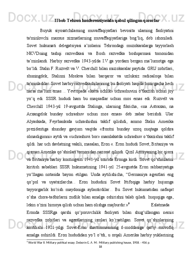 II bob Tehron konferensiyasida qabul qilingan qarorlar
Buyuk   siyosatchilarning   muvaffaqiyatlari   bevosita   ularning   faoliyatini
ta'minlovchi   maxsus   xizmatlarning   muvaffaqiyatlariga   bog liq,   deb   ishoniladi.ʻ
Sovet   hukumati   delegatsiyasi   a zolarini   Tehrondagi   muzokaralarga   tayyorlash	
ʼ
NKVDning   tashqi   razvedkasi   va   Bosh   razvedka   boshqarmasi   tomonidan
ta minlandi.   Harbiy   razvedka   1943-yilda   I.V.ga   yordam   bergan   ma’lumotga   ega	
ʼ
bo ldi. Stalin F. Ruzvelt va V. Cherchill bilan muzokaralar paytida. GRU zobitlari,
ʻ
shuningdek,   Stalinni   Moskva   bilan   barqaror   va   uzluksiz   radioaloqa   bilan
ta'minladilar. Sovet harbiy razvedkachilarining bu faoliyati haqida hozirgacha hech
narsa ma’lum emas ... Yevropada «katta uchlik» uchrashuvini o tkazish uchun joy	
ʻ
yo q   edi.   SSSR   hududi   ham   bu   maqsadlar   uchun   mos   emas   edi.   Ruzvelt   va	
ʻ
Cherchill   1943-yil   19-avgustda   Stalinga,   ularning   fikricha,   «na   Astraxan,   na
Arxangelsk   bunday   uchrashuv   uchun   mos   emas»   deb   xabar   berishdi.   Ular
Alyaskada,   Feyrbanksda   uchrashishni   taklif   qilishdi,   ammo   Stalin   Amerika
prezidentiga   shunday   gavjum   vaqtda   «frontni   bunday   uzoq   nuqtaga   qoldira
olmasligimni» aytdi va «uchrashuvi bor» mamlakatda uchrashuv o tkazishni taklif	
ʻ
qildi. har uch davlatning vakili, masalan, Eron «. Eron hududi Sovet, Britaniya va
qisman Amerika qo shinlari tomonidan nazorat qilindi. Qizil Armiyaning bir qismi	
ʻ
va Britaniya harbiy kontingenti 1941-yil oxirida Eronga kirdi. Sovet qo shinlarini	
ʻ
kiritish   sabablari   SSSR   hukumatining   1941-yil   25-avgustda   Eron   rahbariyatiga
yo llagan   notasida   bayon   etilgan.   Unda   aytilishicha,   “Germaniya   agentlari   eng	
ʻ
qo pol   va   uyatsizlarcha...   Eron   hududini   Sovet   Ittifoqiga   harbiy   hujumga
ʻ
tayyorgarlik   ko rish   maydoniga   aylantirdilar...   Bu   Sovet   hukumatidan   nafaqat	
ʻ
o sha   chora-tadbirlarni   zudlik   bilan   amalga   oshirishni   talab   qiladi.   huquqiga   ega,	
ʻ
lekin o zini himoya qilish uchun ham olishga majburdir.»	
ʻ 9
Eslatmada
Eronda   SSSRga   qarshi   qo poruvchilik   faoliyati   bilan   shug ullangan   nemis	
ʻ ʻ
razvedka   zobitlari   va   agentlarining   ismlari   ko rsatilgan.   Sovet   qo shinlarining	
ʻ ʻ
kiritilishi   1921-yilgi   Sovet-Eron   shartnomasining   6-moddasiga   qat'iy   muvofiq
amalga oshirildi. Eron hududidan yo l  o tdi, u orqali  Amerika harbiy yuklarining	
ʻ ʻ
9
 World War II. Military-political essay. Deborin G. A. M.: Military publishing house, 1958. - 456 p.
18 