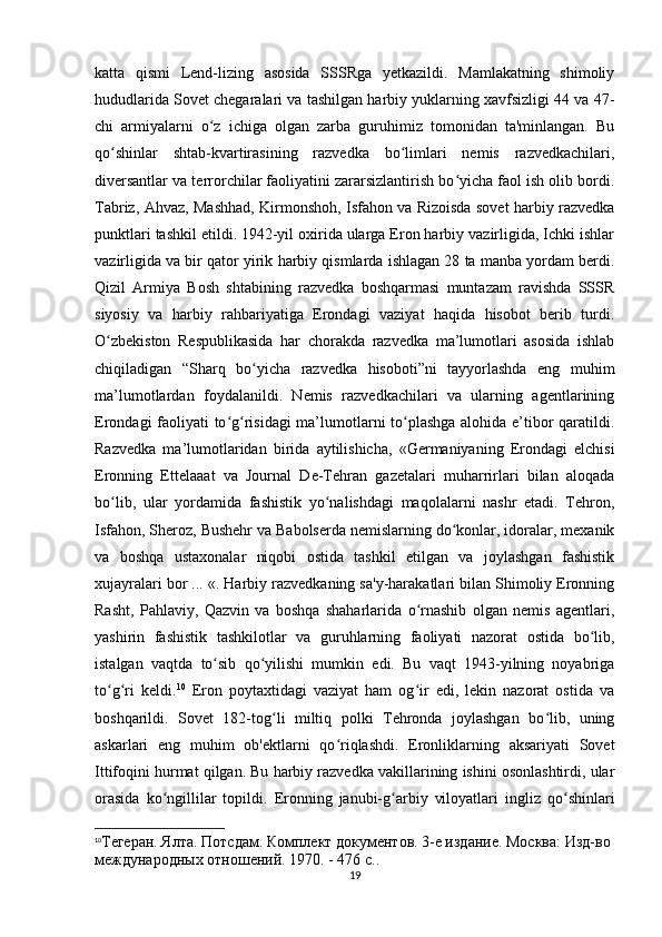 katta   qismi   Lend-lizing   asosida   SSSRga   yetkazildi.   Mamlakatning   shimoliy
hududlarida Sovet chegaralari va tashilgan harbiy yuklarning xavfsizligi 44 va 47-
chi   armiyalarni   o z   ichiga   olgan   zarba   guruhimiz   tomonidan   ta'minlangan.   Buʻ
qo shinlar   shtab-kvartirasining   razvedka   bo limlari   nemis   razvedkachilari,	
ʻ ʻ
diversantlar va terrorchilar faoliyatini zararsizlantirish bo yicha faol ish olib bordi.	
ʻ
Tabriz, Ahvaz, Mashhad, Kirmonshoh, Isfahon va Rizoisda sovet harbiy razvedka
punktlari tashkil etildi. 1942-yil oxirida ularga Eron harbiy vazirligida, Ichki ishlar
vazirligida va bir qator yirik harbiy qismlarda ishlagan 28 ta manba yordam berdi.
Qizil   Armiya   Bosh   shtabining   razvedka   boshqarmasi   muntazam   ravishda   SSSR
siyosiy   va   harbiy   rahbariyatiga   Erondagi   vaziyat   haqida   hisobot   berib   turdi.
O zbekiston   Respublikasida   har   chorakda   razvedka   ma’lumotlari   asosida   ishlab	
ʻ
chiqiladigan   “Sharq   bo yicha   razvedka   hisoboti”ni   tayyorlashda   eng   muhim	
ʻ
ma’lumotlardan   foydalanildi.   Nemis   razvedkachilari   va   ularning   agentlarining
Erondagi faoliyati to g risidagi  ma’lumotlarni to plashga alohida e’tibor qaratildi.	
ʻ ʻ ʻ
Razvedka   ma’lumotlaridan   birida   aytilishicha,   «Germaniyaning   Erondagi   elchisi
Eronning   Ettelaaat   va   Journal   De-Tehran   gazetalari   muharrirlari   bilan   aloqada
bo lib,   ular   yordamida   fashistik   yo nalishdagi   maqolalarni   nashr   etadi.   Tehron,	
ʻ ʻ
Isfahon, Sheroz, Bushehr va Babolserda nemislarning do konlar, idoralar, mexanik	
ʻ
va   boshqa   ustaxonalar   niqobi   ostida   tashkil   etilgan   va   joylashgan   fashistik
xujayralari bor ... «. Harbiy razvedkaning sa'y-harakatlari bilan Shimoliy Eronning
Rasht,   Pahlaviy,   Qazvin   va   boshqa   shaharlarida   o rnashib   olgan   nemis   agentlari,	
ʻ
yashirin   fashistik   tashkilotlar   va   guruhlarning   faoliyati   nazorat   ostida   bo lib,	
ʻ
istalgan   vaqtda   to sib   qo yilishi   mumkin   edi.   Bu   vaqt   1943-yilning   noyabriga	
ʻ ʻ
to g ri   keldi.	
ʻ ʻ 10
  Eron   poytaxtidagi   vaziyat   ham   og ir   edi,   lekin   nazorat   ostida   va	ʻ
boshqarildi.   Sovet   182-tog li   miltiq   polki   Tehronda   joylashgan   bo lib,   uning	
ʻ ʻ
askarlari   eng   muhim   ob'ektlarni   qo riqlashdi.   Eronliklarning   aksariyati   Sovet	
ʻ
Ittifoqini hurmat qilgan. Bu harbiy razvedka vakillarining ishini osonlashtirdi, ular
orasida   ko ngillilar   topildi.   Eronning   janubi-g arbiy   viloyatlari   ingliz   qo shinlari	
ʻ ʻ ʻ
10
Тегеран. Ялта. Потсдам. Комплект документов. 3-е издание. Москва: Изд-во 
международных отношений. 1970. - 476 с..
19 