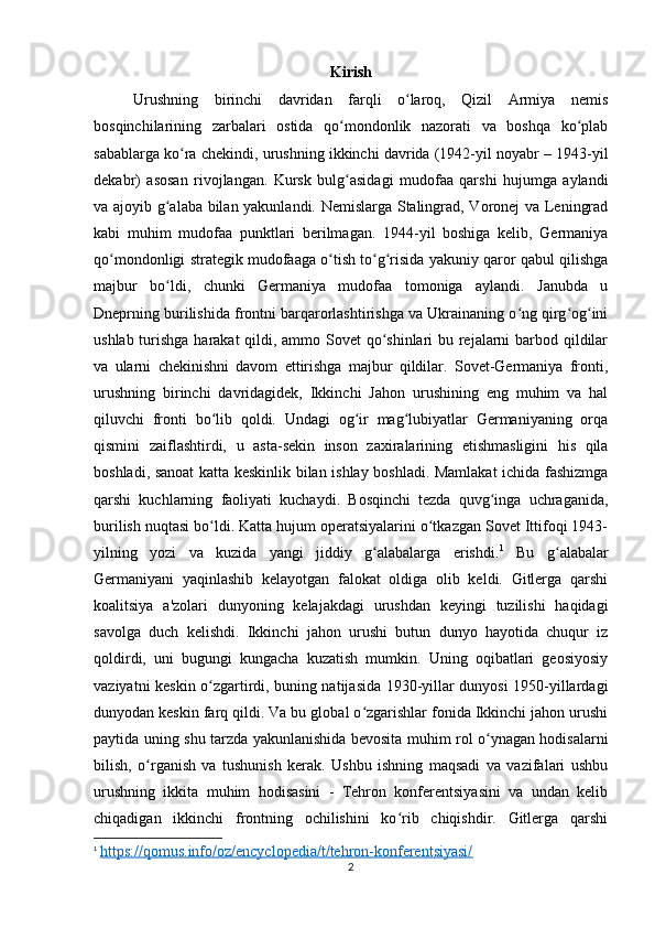 Kirish
Urushning   birinchi   davridan   farqli   o laroq,   Qizil   Armiya   nemisʻ
bosqinchilarining   zarbalari   ostida   qo mondonlik   nazorati   va   boshqa   ko plab	
ʻ ʻ
sabablarga ko ra chekindi, urushning ikkinchi davrida (1942-yil noyabr – 1943-yil	
ʻ
dekabr)   asosan   rivojlangan.   Kursk   bulg asidagi   mudofaa   qarshi   hujumga   aylandi	
ʻ
va ajoyib g alaba bilan yakunlandi. Nemislarga Stalingrad, Voronej va Leningrad	
ʻ
kabi   muhim   mudofaa   punktlari   berilmagan.   1944-yil   boshiga   kelib,   Germaniya
qo mondonligi strategik mudofaaga o tish to g risida yakuniy qaror qabul qilishga	
ʻ ʻ ʻ ʻ
majbur   bo ldi,   chunki   Germaniya   mudofaa   tomoniga   aylandi.   Janubda   u	
ʻ
Dneprning burilishida frontni barqarorlashtirishga va Ukrainaning o ng qirg og ini	
ʻ ʻ ʻ
ushlab turishga harakat  qildi, ammo Sovet  qo shinlari bu rejalarni  barbod qildilar	
ʻ
va   ularni   chekinishni   davom   ettirishga   majbur   qildilar.   Sovet-Germaniya   fronti,
urushning   birinchi   davridagidek,   Ikkinchi   Jahon   urushining   eng   muhim   va   hal
qiluvchi   fronti   bo lib   qoldi.   Undagi   og ir   mag lubiyatlar   Germaniyaning   orqa	
ʻ ʻ ʻ
qismini   zaiflashtirdi,   u   asta-sekin   inson   zaxiralarining   etishmasligini   his   qila
boshladi, sanoat  katta keskinlik bilan ishlay boshladi. Mamlakat ichida fashizmga
qarshi   kuchlarning   faoliyati   kuchaydi.   Bosqinchi   tezda   quvg inga   uchraganida,	
ʻ
burilish nuqtasi bo ldi. Katta hujum operatsiyalarini o tkazgan Sovet Ittifoqi 1943-	
ʻ ʻ
yilning   yozi   va   kuzida   yangi   jiddiy   g alabalarga   erishdi.	
ʻ 1
  Bu   g alabalar	ʻ
Germaniyani   yaqinlashib   kelayotgan   falokat   oldiga   olib   keldi.   Gitlerga   qarshi
koalitsiya   a'zolari   dunyoning   kelajakdagi   urushdan   keyingi   tuzilishi   haqidagi
savolga   duch   kelishdi.   Ikkinchi   jahon   urushi   butun   dunyo   hayotida   chuqur   iz
qoldirdi,   uni   bugungi   kungacha   kuzatish   mumkin.   Uning   oqibatlari   geosiyosiy
vaziyatni keskin o zgartirdi, buning natijasida 1930-yillar dunyosi 1950-yillardagi	
ʻ
dunyodan keskin farq qildi. Va bu global o zgarishlar fonida Ikkinchi jahon urushi	
ʻ
paytida uning shu tarzda yakunlanishida bevosita muhim rol o ynagan hodisalarni	
ʻ
bilish,   o rganish   va   tushunish   kerak.   Ushbu   ishning   maqsadi   va   vazifalari   ushbu	
ʻ
urushning   ikkita   muhim   hodisasini   -   Tehron   konferentsiyasini   va   undan   kelib
chiqadigan   ikkinchi   frontning   ochilishini   ko rib   chiqishdir.   Gitlerga   qarshi	
ʻ
1
  https://qomus.info/oz/encyclopedia/t/tehron-konferentsiyasi/
2 