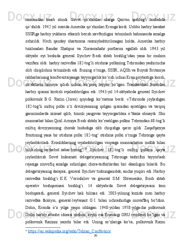 tomonidan   bosib   olindi.   Sovet   qo shinlari   ularga   Qazvin   qishlog i   hududidaʻ ʻ
qo shildi. 1942 yil oxirida Amerika qo shinlari Eronga kirdi. Ushbu harbiy harakat	
ʻ ʻ
SSSRga harbiy yuklarni etkazib berish xavfsizligini ta'minlash bahonasida amalga
oshirildi.   Hech   qanday   shartnoma   rasmiylashtirilmagan   holda,   Amerika   harbiy
tuzilmalari   Bandar   Shahpur   va   Xurramshahr   portlarini   egallab   oldi.   1943   yil
oktyabr   oyi   boshida   general   Ilyichev   Bosh   shtab   boshlig idan   yana   bir   muhim	
ʻ
vazifani oldi: harbiy razvedka 182-tog li otishma polkining Tehrondan yashirincha	
ʻ
olib chiqilishini ta'minlash edi. Buning o rniga, SSSR, AQSh va Buyuk Britaniya	
ʻ
rahbarlarining konferentsiyasiga tayyorgarlik ko rish uchun Eron poytaxtiga kirish,	
ʻ
ob'ektlarni   himoya   qilish   uchun   ko proq   tayyor   bo lgan   Transkavkaz   frontidan	
ʻ ʻ
harbiy   qismni   kiritish   rejalashtirilgan  edi.   1943-yil   14-oktyabrda   general   Ilyichev
polkovnik   B.G.   Razin   (Jores)   quyidagi   ko rsatma   berdi:   «Tehronda   joylashgan	
ʻ
182-tog li   miltiq   polki   o z   diviziyasining   qolgan   qismidan   ajratilgan   va   tarqoq	
ʻ ʻ
garnizonlarda   xizmat   qilib,   tizimli   jangovar   tayyorgarlikni   o tkaza   olmaydi.   Shu	
ʻ
munosabat bilan Qizil Armiya Bosh shtabi ko rsatilgan polkni Tehrondan 68-tog li	
ʻ ʻ
miltiq   diviziyasining   chorak   hududiga   olib   chiqishga   qaror   qildi.   Zaqafqaziya
frontining  yana   bir   otishma   polki   182-tog   otishma   polki   o rniga   Tehronga   qayta	
ʻ ʻ
joylashtiriladi.   Eronliklarning   rejalashtirilgan   voqeaga   munosabatini   zudlik   bilan
bilib oling va darhol xabar bering”. 11
Ilyichev   182-tog li   miltiq   polkini   qayta	
ʻ
joylashtirish   Sovet   hukumati   delegatsiyasining   Tehronga   tashrifini   tayyorlash
rejasiga   muvofiq   amalga   oshirilgan   chora-tadbirlardan   biri   ekanligini   bilardi.   Bu
delegatsiyaning darajasi, general Ilyichev tushunganidek, ancha yuqori edi. Harbiy
razvedka   boshlig i   K.E.   Voroshilov   va   general   S.M.   Shtemenko,   Bosh   shtab	
ʻ
operativ   boshqarmasi   boshlig i.   14   oktyabrda   Sovet   delegatsiyasini   kim	
ʻ
boshqaradi,   general   Ilyichev   hali   bilmas   edi.   2003-yilning   kuzida   men   harbiy
razvedka   faxriysi,   general-leytenant   G.I.   bilan   uchrashishga   muvaffaq   bo ldim.	
ʻ
Dolin,   Eronda   o n   yilga   yaqin   ishlagan.   1948-yildan   1958-yilgacha   polkovnik	
ʻ
Dolin harbiy attashe idorasi xodimi, keyin esa Erondagi GRU rezidenti bo lgan va	
ʻ
polkovnik   Razinni   yaxshi   bilar   edi.   Uning   so zlariga   ko ra,   polkovnik   Razin	
ʻ ʻ
11
  https://en.wikipedia.org/wiki/Tehran_Conference
20 