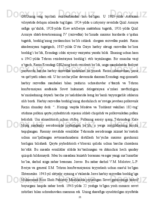 GRUning   eng   tajribali   rezidentlaridan   biri   bo lgan.   U   1905-yilda   Astraxanʻ
viloyatida dehqon oilasida tug ilgan. 1924-yilda u ixtiyoriy ravishda Qizil Armiya	
ʻ
safiga   qo shildi,   1928-yilda   Kiev   artilleriya   maktabini   tugatdi,   1931-yilda   Qizil	
ʻ
Armiya   shtab-kvartirasining   IV   (razvedka)   bo limida   maxsus   kurslarda   o qishni	
ʻ ʻ
tugatdi,   boshlig ining   yordamchisi   bo lib   ishladi.   chegara   razvedka   punkti.   Razin	
ʻ ʻ
akademiyani   tugatgach,   1937-yilda   O rta   Osiyo   harbiy   okrugi   razvedka   bo limi	
ʻ ʻ
boshlig i bo ldi, Erondagi ichki siyosiy vaziyatni yaxshi bildi. Shuning uchun ham	
ʻ ʻ
u   1942-yilda   Tehron   rezidentsiyasi   boshlig i   etib   tayinlangan.   Bir   muncha   vaqt	
ʻ
o tgach, Razin Erondagi GRUning bosh rezidenti bo ldi, unga mamlakatda faoliyat	
ʻ ʻ
yurituvchi   barcha   harbiy   razvedka   xodimlari   bo ysundi.   Razin   izlanuvchan,   jasur	
ʻ
va qat'iyatli odam edi. U bir necha yillar davomida shaxsan Erondagi eng qimmatli
harbiy   razvedka   manbalari   bilan   yashirin   uchrashuvlar   o tkazdi   va   Tehron	
ʻ
konferensiyasi   arafasida   Sovet   hukumati   delegatsiyasi   a’zolari   xavfsizligini
ta’minlashning  deyarli   barcha  yo nalishlarida keng  ko lamli  tayyorgarlik  ishlarini	
ʻ ʻ
olib bordi. Harbiy razvedka boshlig ining shoshilinch so roviga javoban polkovnik	
ʻ ʻ
Razin   shunday   dedi:   “...Hozirgi   vaqtda   Moskva   va   Toshkent   vakillari   182-tog	
ʻ
otishma polkini qayta joylashtirish rejasini ishlab chiqishdi va polkovnikdan polkni
kelishdi.   Uni   almashtirish   uchun   ittifoq.   Polkning   asosiy   qismi   Tehrondagi   Kale
Morg   markaziy   aerodromida   joylashgan   bo lib,   u   yerga   xorijliklarning   kirishi	
ʻ
taqiqlangan.   Rasmiy   ravishda   eronliklar   Tehronda   aerodromga   xizmat   ko rsatish	
ʻ
uchun   mo ljallangan   avtomashinalarni   distillash   bo yicha   maxsus   guruhimiz	
ʻ ʻ
borligini   bilishadi.   Qayta   joylashtirish   e’tiborsiz   qolishi   uchun   barcha   choralarni
ko rdik.   Bu   masala   eronliklar   oldida   ko tarilmagan   va   ikkinchisi   hech   qanday	
ʻ ʻ
qiziqish bildirmaydi. Men bu masalani kuzatib boraman va agar yangi ma’lumotlar
bo lsa,   darhol   sizga   xabar   beraman.   Jores».   Bu   xabar   darhol   V.M.   Molotov,  L.P.
ʻ
Beriya  va general   S.M.  Tehron konferensiyasini  tayyorlash  uchun  mas'ul   bo lgan	
ʻ
Shtemenko. 1943-yil oktyabr oyining o rtalarida Jores harbiy razvedka boshlig iga	
ʻ ʻ
Muhammad Rizo Shoh Pahlaviy Mashhadda joylashgan Sovet garnizoniga tashrif
buyurgani   haqida   xabar   berdi.   1943-yilda   22   yoshga   to lgan   yosh   monarx   sovet	
ʻ
zobitlari bilan uchrashuvdan mamnun edi. Uning sharafiga uyushtirilgan ziyofatda
21 