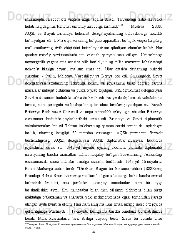 ishlamoqda.   Hisobot   o z   vaqtida   sizga   taqdim   etiladi.   Tehrondagi   radio   razvedkaʻ
holati haqidagi ma’lumotlar umumiy hisobotga kiritiladi”. 12
Moskva   SSSR,
AQSh   va   Buyuk   Britaniya   hukumat   delegatsiyalarining   uchrashuviga   hozirlik
ko rayotgan edi. L.P.Beriya va uning ko plab apparatlari  bo lajak voqea haqidagi	
ʻ ʻ ʻ
ma’lumotlarning   sizib   chiqishini   butunlay   istisno   qiladigan   choralar   ko rdi.   Har	
ʻ
qanday   maxfiy   yozishmalarda   uni   eslatish   qat'iyan   man   etilgan.   Uchrashuvga
tayyorgarlik   yagona   reja   asosida   olib   borildi,   uning   to liq   mazmuni   Moskvadagi	
ʻ
uch-to rt   kishiga   deyarli   ma’lum   emas   edi.   Ular   orasida   davlatning   birinchi	
ʻ
shaxslari   -   Stalin,   Molotov,   Voroshilov   va   Beriya   bor   edi.   Shuningdek,   Sovet
delegatsiyasi   a'zolarining   Tehronga   kelishi   va   joylashishi   bilan   bog liq   barcha	
ʻ
masalalar nafaqat oldindan va puxta o ylab topilgan. SSSR hukumat delegatsiyasi	
ʻ
Sovet elchixonasi  hududida to xtashi  kerak edi. Bu yerda diplomatik vakolatxona	
ʻ
binosi,   elchi   qarorgohi   va   boshqa   bir   qator   idora   binolari   joylashgan   edi.   Buyuk
Britaniya   Bosh   vaziri   Cherchill   va   unga   hamrohlik   qilayotgan   shaxslar   Britaniya
elchixonasi   hududida   joylashtirilishi   kerak   edi.   Britaniya   va   Sovet   diplomatik
vakolatxonalari   bir   xil   Tehron   ko chasining   qarama-qarshi   tomonida   joylashgan	
ʻ
bo lib,   ularning   kengligi   50   metrdan   oshmagan.   AQSh   prezidenti   Ruzvelt	
ʻ
boshchiligidagi   AQSh   delegatsiyasi   AQSh   diplomatik   missiyasi   hududida
joylashishi   kerak   edi.   1943-yil   noyabr   oyining   ikkinchi   yarmida   diplomatik
missiyaning   barcha   xizmatlari   uchun   noqulay   bo lgan   Sovetlarning   Tehrondagi	
ʻ
elchixonasida   chora-tadbirlar   amalga   oshirila   boshlandi.   1943-yil   16-noyabrda
Razin   Markazga   xabar   berdi:   “Direktor.   Bugun   bir   korxona   rahbari   (SSSRning
Erondagi elchisi Smirnov) menga ma lum bo lgan sabablarga ko ra barcha xizmat	
ʼ ʻ ʻ
ko rsatish   binolari,   shu   jumladan   turar-joy   xonadonlari   ham   bir   oyga	
ʻ
bo shatilishini   aytdi.   Shu   munosabat   bilan   men   ofisimni   elchixona   bilan   birga
ʻ
maktabga   o tkazaman   va   shaharda   yoki   mehmonxonada   egasi   tomonidan   ijaraga	
ʻ
olingan uyda kvartira oldim. Hali ham aniq ma’lum emas, ammo radio o z joyida	
ʻ
qoldirilganga   o xshaydi   ...   17-noyabr   kechgacha   barcha   binolarni   bo shatishimiz	
ʻ ʻ
kerak.   Mulk   kvartiralarni   tark   etishga   buyruq   berdi.   Sizda   bu   borada   biror
12
 Тегеран. Ялта. Потсдам. Комплект документов. 3-е издание. Москва: Изд-во международных отношений. 
1970. - 498 с.
23 