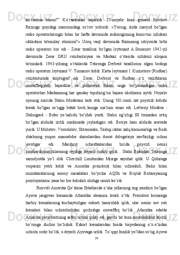 ko rsatma   bormi?”   Ko rsatmalar   bajarildi.   27-noyabr   kuni   general   Ilyichevʻ ʻ
Razinga   quyidagi   mazmundagi   so rov   yubordi:   «Yoring,   sizda   mavjud   bo lgan	
ʻ ʻ
radio   operatorlaringiz   bilan   bir   hafta   davomida   radioingizning   kunu-tun   uzluksiz
ishlashini   ta'minlay   olasizmi?»   Uzoq   vaqt   davomida   Razinning   ixtiyorida   bitta
radio   operatori   bor   edi   -   Zerar   taxallusi   bo lgan   leytenant   A.Semenov   1942-yil	
ʻ
davomida   Zerar   GRU   rezidentsiyasi   va   Markaz   o rtasida   uzluksiz   aloqani	
ʻ
ta'minladi.   1943-yilning   o rtalarida   Tehronga   Derbent   taxallusini   olgan   boshqa	
ʻ
radio operatori leytenant V. Tumanov keldi. Katta leytenant I. Kuznetsov (Rudbar)
rezidenturada   kriptograf   edi.   Zerar,   Derbent   va   Rudbar   o z   vazifalarini	
ʻ
muvaffaqiyatli   bajardilar   va   polkovnik   Razin   unga   bo ysunadigan   radio	
ʻ
operatorlari   Markazning   har   qanday   topshirig ini   bajara   olishlarini   aytdi.   Noyabr	
ʻ
oyining   oxirida   Stalin   Moskvani   tark   etdi.   Uning   501-sonli   xat   poyezdi   kelishi
kerak   bo lgan   so nggi   bekat   hech   kimga   ma’lum   emas   edi.   Letterny   Moskva   -	
ʻ ʻ
Stalingrad   -   Boku   yo nalishi   bo ylab   yurdi.   Stalin   og irligi   80   tonnadan   ortiq	
ʻ ʻ ʻ
bo lgan   alohida   zirhli   mashinada   joylashgan   edi.   Beriya   ham   alohida   aravada	
ʻ
yurdi. U Molotov, Voroshilov, Shtemenko, Tashqi ishlar xalq komissarligi va Bosh
shtabning   yuqori   mansabdor   shaxslaridan   iborat   delegatsiya   xavfsizligi   uchun
javobgar   edi.   Marshrut   uchastkalaridan   birida   poyezd   nemis
bombardimonchilarining   reydiga   deyarli   tushib   qoldi...   Stalin   Bokudan   Tehronga
samolyotda   yo l   oldi.   Cherchill   Londondan   Misrga   sayohat   qildi.   U   Qohiraga	
ʻ
voqeasiz   yetib   keldi   va   Amerika   prezidenti   bilan   uchrashib,   Stalin   bilan
muzokaralarning   asosiy   masalalari   bo yicha   AQSh   va   Buyuk   Britaniyaning	
ʻ
pozitsiyalarini yana bir bor kelishib olishga urinib ko rdi.	
ʻ
Ruzvelt Amerika Qo shma Shtatlarida o sha yillarning eng yaxshisi bo lgan	
ʻ ʻ ʻ
Ayova   jangovar   kemasida   Atlantika   okeanini   kesib   o tdi.   Prezident   kemasiga	
ʻ
harbiy   kemalarning   kuchaytirilgan   eskorti   hamrohlik   qildi,   ular   nemis   suv   osti
kemalari   bilan   uchrashishdan   qochishga   muvaffaq   bo ldi.   Atlantika   odatda	
ʻ
Amerika prezidentining safari uchun qulay edi, garchi bir kuni amerikaliklar kuchli
bo ronga   duchor   bo lishdi.   Eskort   kemalaridan   birida   torpedaning   o z-o zidan	
ʻ ʻ ʻ ʻ
uchishi sodir bo ldi, u deyarli Ayovaga urildi. To qqiz kunlik yo ldan so ng Ayova	
ʻ ʻ ʻ ʻ
24 