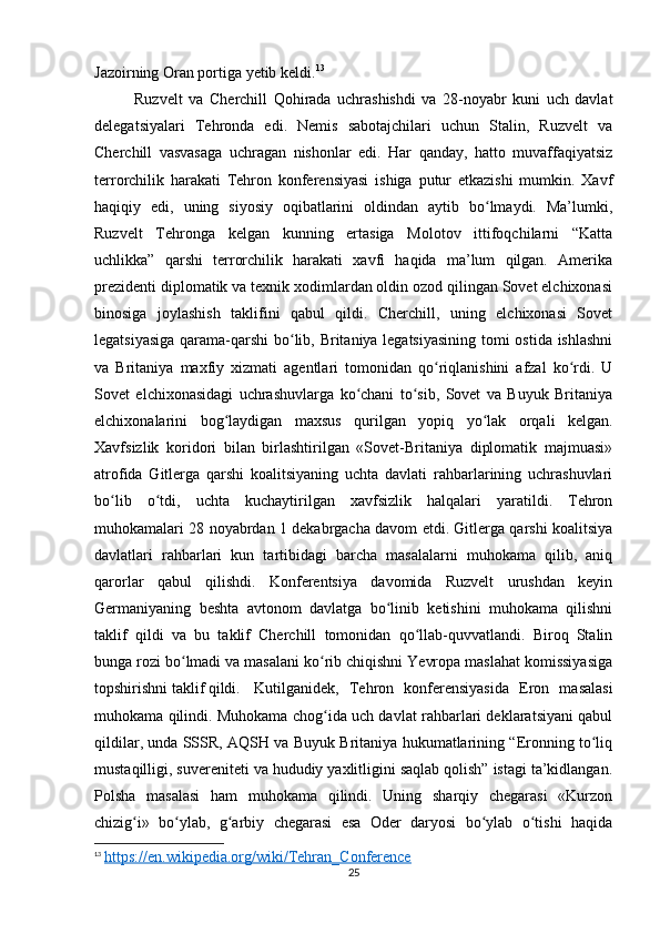 Jazoirning Oran portiga yetib keldi. 13
Ruzvelt   va   Cherchill   Qohirada   uchrashishdi   va   28-noyabr   kuni   uch   davlat
delegatsiyalari   Tehronda   edi.   Nemis   sabotajchilari   uchun   Stalin,   Ruzvelt   va
Cherchill   vasvasaga   uchragan   nishonlar   edi.   Har   qanday,   hatto   muvaffaqiyatsiz
terrorchilik   harakati   Tehron   konferensiyasi   ishiga   putur   etkazishi   mumkin.   Xavf
haqiqiy   edi,   uning   siyosiy   oqibatlarini   oldindan   aytib   bo lmaydi.   Ma’lumki,ʻ
Ruzvelt   Tehronga   kelgan   kunning   ertasiga   Molotov   ittifoqchilarni   “Katta
uchlikka”   qarshi   terrorchilik   harakati   xavfi   haqida   ma’lum   qilgan.   Amerika
prezidenti diplomatik va texnik xodimlardan oldin ozod qilingan Sovet elchixonasi
binosiga   joylashish   taklifini   qabul   qildi.   Cherchill,   uning   elchixonasi   Sovet
legatsiyasiga qarama-qarshi bo lib, Britaniya legatsiyasining tomi ostida ishlashni	
ʻ
va   Britaniya   maxfiy   xizmati   agentlari   tomonidan   qo riqlanishini   afzal   ko rdi.   U	
ʻ ʻ
Sovet   elchixonasidagi   uchrashuvlarga   ko chani   to sib,   Sovet   va   Buyuk   Britaniya	
ʻ ʻ
elchixonalarini   bog laydigan   maxsus   qurilgan   yopiq   yo lak   orqali   kelgan.	
ʻ ʻ
Xavfsizlik   koridori   bilan   birlashtirilgan   «Sovet-Britaniya   diplomatik   majmuasi»
atrofida   Gitlerga   qarshi   koalitsiyaning   uchta   davlati   rahbarlarining   uchrashuvlari
bo lib   o tdi,   uchta   kuchaytirilgan   xavfsizlik   halqalari   yaratildi.   Tehron	
ʻ ʻ
muhokamalari 28 noyabrdan 1 dekabrgacha davom etdi. Gitlerga qarshi koalitsiya
davlatlari   rahbarlari   kun   tartibidagi   barcha   masalalarni   muhokama   qilib,   aniq
qarorlar   qabul   qilishdi.   Konferentsiya   davomida   Ruzvelt   urushdan   keyin
Germaniyaning   beshta   avtonom   davlatga   bo linib   ketishini   muhokama   qilishni	
ʻ
taklif   qildi   va   bu   taklif   Cherchill   tomonidan   qo llab-quvvatlandi.   Biroq   Stalin	
ʻ
bunga rozi bo lmadi va masalani ko rib chiqishni Yevropa maslahat komissiyasiga	
ʻ ʻ
topshirishni taklif qildi. Kutilganidek,   Tehron   konferensiyasida   Eron   masalasi
muhokama qilindi. Muhokama chog ida uch davlat rahbarlari deklaratsiyani qabul	
ʻ
qildilar, unda SSSR, AQSH va Buyuk Britaniya hukumatlarining “Eronning to liq	
ʻ
mustaqilligi, suvereniteti va hududiy yaxlitligini saqlab qolish” istagi ta’kidlangan.
Polsha   masalasi   ham   muhokama   qilindi.   Uning   sharqiy   chegarasi   «Kurzon
chizig i»   bo ylab,   g arbiy   chegarasi   esa   Oder   daryosi   bo ylab   o tishi   haqida	
ʻ ʻ ʻ ʻ ʻ
13
  https://en.wikipedia.org/wiki/Tehran_Conference
25