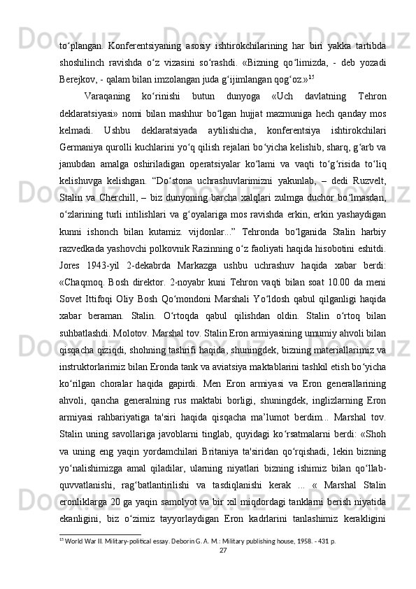 to plangan.   Konferentsiyaning   asosiy   ishtirokchilarining   har   biri   yakka   tartibdaʻ
shoshilinch   ravishda   o z   vizasini   so rashdi.   «Bizning   qo limizda,   -   deb   yozadi	
ʻ ʻ ʻ
Berejkov, - qalam bilan imzolangan juda g ijimlangan qog oz.»	
ʻ ʻ 15
Varaqaning   ko rinishi   butun   dunyoga   «Uch   davlatning   Tehron	
ʻ
deklaratsiyasi»   nomi   bilan   mashhur   bo lgan   hujjat   mazmuniga   hech   qanday   mos	
ʻ
kelmadi.   Ushbu   deklaratsiyada   aytilishicha,   konferentsiya   ishtirokchilari
Germaniya qurolli kuchlarini yo q qilish rejalari bo yicha kelishib, sharq, g arb va	
ʻ ʻ ʻ
janubdan   amalga   oshiriladigan   operatsiyalar   ko lami   va   vaqti   to g risida   to liq	
ʻ ʻ ʻ ʻ
kelishuvga   kelishgan.   “Do stona   uchrashuvlarimizni   yakunlab,   –   dedi   Ruzvelt,	
ʻ
Stalin   va   Cherchill,   –   biz   dunyoning   barcha   xalqlari   zulmga   duchor   bo lmasdan,	
ʻ
o zlarining   turli   intilishlari   va   g oyalariga   mos   ravishda   erkin,   erkin   yashaydigan	
ʻ ʻ
kunni   ishonch   bilan   kutamiz.   vijdonlar...”   Tehronda   bo lganida   Stalin   harbiy	
ʻ
razvedkada yashovchi polkovnik Razinning o z faoliyati haqida hisobotini eshitdi.	
ʻ
Jores   1943-yil   2-dekabrda   Markazga   ushbu   uchrashuv   haqida   xabar   berdi:
«Chaqmoq.   Bosh   direktor.   2-noyabr   kuni   Tehron   vaqti   bilan   soat   10.00   da   meni
Sovet   Ittifoqi   Oliy   Bosh   Qo mondoni   Marshali   Yo ldosh   qabul   qilganligi   haqida	
ʻ ʻ
xabar   beraman.   Stalin.   O rtoqda   qabul   qilishdan   oldin.   Stalin   o rtoq   bilan
ʻ ʻ
suhbatlashdi. Molotov. Marshal tov. Stalin Eron armiyasining umumiy ahvoli bilan
qisqacha qiziqdi, shohning tashrifi haqida, shuningdek, bizning materiallarimiz va
instruktorlarimiz bilan Eronda tank va aviatsiya maktablarini tashkil etish bo yicha	
ʻ
ko rilgan   choralar   haqida   gapirdi.   Men   Eron   armiyasi   va   Eron   generallarining	
ʻ
ahvoli,   qancha   generalning   rus   maktabi   borligi,   shuningdek,   inglizlarning   Eron
armiyasi   rahbariyatiga   ta'siri   haqida   qisqacha   ma’lumot   berdim...   Marshal   tov.
Stalin   uning   savollariga   javoblarni   tinglab,   quyidagi   ko rsatmalarni   berdi:   «Shoh	
ʻ
va   uning   eng   yaqin   yordamchilari   Britaniya   ta'siridan   qo rqishadi,   lekin   bizning	
ʻ
yo nalishimizga   amal   qiladilar,   ularning   niyatlari   bizning   ishimiz   bilan   qo llab-	
ʻ ʻ
quvvatlanishi,   rag batlantirilishi   va   tasdiqlanishi   kerak   ...   «   Marshal   Stalin	
ʻ
eronliklarga 20 ga yaqin samolyot  va bir xil  miqdordagi tanklarni berish niyatida
ekanligini,   biz   o zimiz   tayyorlaydigan   Eron   kadrlarini   tanlashimiz   kerakligini
ʻ
15
 World War II. Military-political essay. Deborin G. A. M.: Military publishing house, 1958. - 431 p.
27