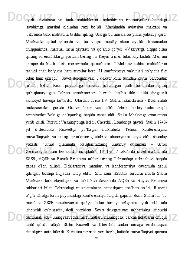 aytdi.   Aviatsiya   va   tank   maktablarini   joylashtirish   imkoniyatlari   haqidagi
javobimga   marshal   oldindan   rozi   bo ldi.   Mashhadda   aviatsiya   maktabi   vaʻ
Tehronda tank maktabini tashkil qiling. Ularga bu masala bo yicha yakuniy qaror	
ʻ
Moskvada   qabul   qilinishi   va   bu   voqea   maxfiy   ekani   aytildi.   Ishxonadan
chiqqanimda,   marshal   meni   qaytardi   va   qo shib   qo ydi:   «Vaziyatga   diqqat   bilan	
ʻ ʻ
qarang va eronliklarga yordam bering ...» Keyin u men bilan xayrlashdi. Men uni
aeroportda   kutib   olish   marosimida   qatnashdim.   T.Molotov   ushbu   maktablarni
tashkil   etish  bo yicha  ham   savollar  berdi.  U konferensiya   yakunlari   bo yicha  fikr	
ʻ ʻ
bilan   ham   qiziqdi”.   Sovet   delegatsiyasi   2   dekabr   kuni   tushdan   keyin   Tehrondan
jo nab   ketdi.   Eron   poytaxtiga   maxsus   jo natilgan   polk   tomonidan   qattiq	
ʻ ʻ
qo riqlanayotgan   Tehron   aerodromidan   birinchi   bo lib   ikkita   ikki   dvigatelli
ʻ ʻ
samolyot   havoga   ko tarildi.   Ulardan   birida   I.V.   Stalin,   ikkinchisida   -   Bosh   shtab	
ʻ
mutaxassislari   guruhi.   Oradan   biroz   vaqt   o tib   Tehron   harbiy   radio   orqali	
ʻ
samolyotlar   Bokuga   qo nganligi   haqida   xabar   oldi.   Stalin   Moskvaga   eson-omon	
ʻ
yetib keldi, Ruzvelt Vashingtonga keldi, Cherchill Londonga qaytdi. Stalin 1943-
yil   6-dekabrda   Ruzveltga   yo llagan   maktubida   Tehron   konferensiyasi	
ʻ
muvaffaqiyati   va   uning   qarorlarining   alohida   ahamiyatini   qayd   etib,   shunday
yozadi:   “Umid   qilamanki,   xalqlarimizning   umumiy   dushmani   –   Gitler
Germaniyasi   buni   tez   orada   his   qiladi”.   1943-yil   7-dekabrda   sovet   matbuotida
SSSR,   AQSh   va   Buyuk   Britaniya   rahbarlarining   Tehrondagi   uchrashuvi   haqida
xabar   e’lon   qilindi,   Deklaratsiya   matnlari   va   konferentsiya   davomida   qabul
qilingan   boshqa   hujjatlar   chop   etildi.   Shu   kuni   SSSRda   birinchi   marta   Stalin
Moskvani   tark   etayotgani   va   to rt   kun   davomida   AQSh   va   Buyuk   Britaniya
ʻ
rahbarlari   bilan   Tehrondagi   muzokaralarda   qatnashgani   ma’lum   bo ldi.   Ruzvelt	
ʻ
o g li  Eliotga Eron  poytaxtidagi  konferentsiya  haqida  gapirar  ekan,  Stalin  har   bir	
ʻ ʻ
masalada   SSSR   pozitsiyasini   qat'iyat   bilan   himoya   qilganini   aytdi.   «U   juda
ishonchli   ko rinardi»,   dedi   prezident.   Sovet   delegatsiyasi   rahbarining   ishonchi	
ʻ
tushunarli edi - uning razvedka ma’lumotlari, shuningdek, barcha holatlarni chuqur
tahlil   qilish   tufayli   Stalin   Ruzvelt   va   Cherchill   undan   nimaga   erishmoqchi
ekanligini  aniq  bilardi.  Kichkina  narsada   yon berib, kattada  muvaffaqiyat  qozona
28 