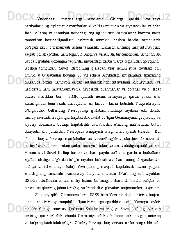 Yuqoridagi   materiallarga   asoslanib,   Gitlerga   qarshi   koalitsiya
partiyalarining   diplomatik   manfaatlarini   ko rish   mumkin  va   siyosatchilar   xalqdanʻ
farqli   o laroq   va   insoniyat   tarixidagi   eng   og ir   urush   daqiqalarida   hamma   narsa	
ʻ ʻ
tomonidan   boshqarilganligini   tushunish   mumkin.   boshqa   barcha   zamonlarda
bo lgani   kabi:   o z   manfaati   uchun   tashnalik,   hukmron   sinfning   mavjud   mavqeini	
ʻ ʻ
saqlab qolish (o zlari ham tegishli). Angliya va AQSh, bir tomondan, Gitler SSSR	
ʻ
ustidan g alaba qozongan taqdirda, navbatdagi zarba ularga tegishidan qo rqishdi.	
ʻ ʻ
Boshqa   tomondan,   Sovet   Ittifoqining   g alabasi   ular   uchun   juda   foydasiz   edi,	
ʻ
chunki   u   G alabadan   keyingi   20   yil   ichida   Afrikadagi   mustamlaka   tizimining	
ʻ
qulashida   o zini   namoyon   qilgan   sotsialistik   tendentsiyalarni   kuchaytiradi   (va
ʻ
haqiqatan   ham   mustahkamlaydi).   Siyosatda   dushmanlar   va   do stlar   yo q,   faqat	
ʻ ʻ
biznes   sheriklari   bor   -   SSSR   qudratli   nemis   armiyasiga   qarshi   yakka   o zi	
ʻ
kurashganida   buni   sezdi,   ittifoqchilar   esa   kimni   -   kimni   kutishdi.   Yuqorida   aytib
o tilganidek,   Gitlerning   Yevropadagi   g alabasi   mutlaqo   foydasiz   edi,   chunki	
ʻ ʻ
rasmiy ravishda rivojlangan kapitalistik davlat bo lgan Germaniyaning iqtisodiy va	
ʻ
siyosiy   doktrinasi   boshqa   kapitalistik   davlatlardan   o zining   militarizmi,   butun	
ʻ
dunyoda,   shu   jumladan   Yevropada   kengayish   istagi   bilan   ajralib   turardi.   .   Bu,
albatta, burjua Yevropa mamlakatlari uchun xavf tug dirdi, ular birinchi navbatda	
ʻ
harbiy harakatlarsiz, imkon qadar tinch yo l bilan daromad olishga qaratilgan edi.	
ʻ
Ammo   xavf   Sovet   Ittifoqi   tomonidan   ham   paydo   bo ldi,   u   garchi   u   hududlarni	
ʻ
egallab   olishga   to g ridan-to g ri   niyatini   ko rsatmasa   ham,   uning   chegaralaridan	
ʻ ʻ ʻ ʻ ʻ
tashqarida   (Germaniya   kabi)   Yevropaning   mavjud   kapitalistik   tizimi   yagona
emasligining   timsolidir.   zamonaviy   dunyoda   mumkin.   G arbning   so l   ziyolilari	
ʻ ʻ
SSSRni   ideallashtirib,   uni   sinfiy   tuzum   bo lmagan   sharoitda   barcha   xalqlar   va	
ʻ
barcha xalqlarning jahon tengligi va birodarligi g oyalari mujassamlashtirgan edi.	
ʻ
Shunday  qilib,   Germaniya   ham,   SSSR   ham   Yevropa   davlatlarining  burjua-
kapitalistik tizimiga muqobil bo lgan tizimlarga ega ikkita kuchli Yevropa davlati	
ʻ
edi.   Va   shunga   qaramay,   Qo shma   Shtatlar   va   Angliya   Sovet   Ittifoqiga   yordam	
ʻ
berishga   qaror   qilishdi,   chunki   Germaniya   tahdidi   ko proq   ko rinadigan,   aniqroq	
ʻ ʻ
va ko proq kuch talab qilgan. G arbiy Yevropa burjuaziyasi o zlarining ichki xalq	
ʻ ʻ ʻ
30 